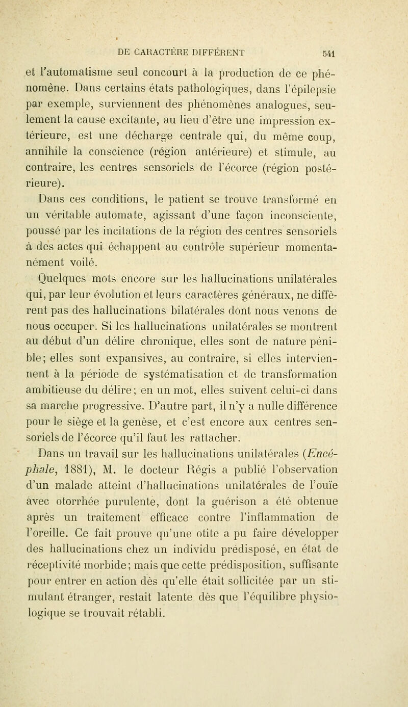 et l'automatisme seul concourt à la production de ce phé- nomène. Dans certains états pathologiques, dans l'épilepsie par exemple, surviennent des phénomènes analogues, seu- lement la cause excitante, au lieu d'être une impression ex- térieure, est une décharge centrale qui, du même coup, annihile la conscience (région antérieure) et stimule, au contraire, les centres sensoriels de l'écorce (région posté- rieure). Dans ces conditions, le patient se trouve transformé en un véritable automate, agissant d'une façon inconsciente, poussé par les incitations de la région des centres sensoriels à des actes qui échappent au contrôle supérieur momenta- nément voilé. Quelques mots encore sur les hallucinations unilatérales qui, par leur évolution et leurs caractères généraux, ne diffè- rent pas des hallucinations bilatérales dont nous venons de nous occuper. Si les hallucinations unilatérales se montrent au début d'un délire chronique, elles sont de nature péni- ble; elles sont expansives, au contraire, si elles intervien- nent à la période de systématisation et de transformation ambitieuse du délire ; en un mot, elles suivent celui-ci dans sa marche progressive. D'autre part, il n'y a nulle différence pour le siège et la genèse, et c'est encore aux centres sen- soriels de l'écorce qu'il faut les rattacher. Dans un travail sur les hallucinations unilatérales {Encé- phale, 1881), M. le docteur R.égis a publié l'observation d'un malade atteint d'hallucinations unilatérales de l'ouïe avec otorrhée purulente, dont la guérison a été obtenue après un traitement efficace contre l'inflammation de l'oreille. Ce fait prouve qu'une otite a pu faire développer des hallucinations chez un individu prédisposé, en état de réceptivité morbide; mais que cette prédisposition, suffisante pour entrer en action dès qu'elle était sollicitée par un sti- mulant étranger, restait latente dès que l'équilibre physio- logique se trouvait rétabli.