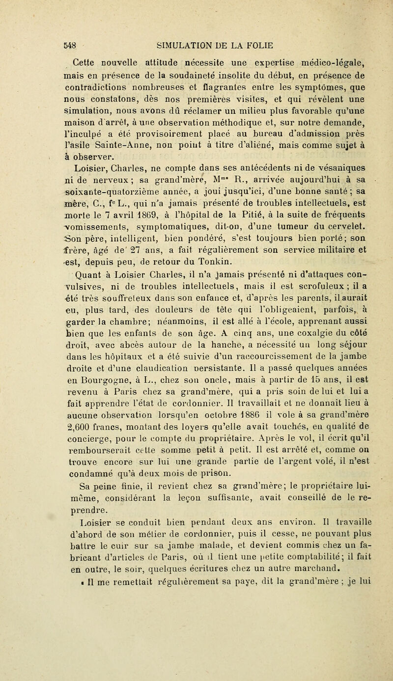 Cette nouvelle attitude nécessite une expertise médico-légale, mais en présence de la soudaineté insolite du début, en présence de contradictions nombreuses et flagrantes entre les symptômes, que nous constatons, dès nos premières visites, et qui révèlent une simulation, nous avons dû réclamer un milieu plus favorable qu'une maison d'arrêt, aune observation méthodique et, sur notre demande, l'inculpé a été provisoirement placé au bureau d'admission près Tasile Sainte-Anne, non point à titre d'aliéné, mais comme sujet à à observer. Loisier, Charles, ne compte dans ses antécédents ni de vésaniques ni de nerveux; sa grand'mère, M R., arrivée aujourd'hui à sa soixante-quatorzième année, a joui jusqu'ici, d'une bonne santé; sa mère, C, f<=L., qui n'a jamais présenté de troubles intellectuels, est morte le 7 avril 1869, à l'hôpital de la Pitié, à la suite de fréquents -vomissements, symptomatiques, dit-on, d'une tumeur du cervelet. Son père, intelligent, bien pondéré, s'est toujours bien porté; son frère, âgé de' 27 ans, a fait régulièrement son service militaire et 'Bst, depuis peu, de retour du Tonkin. Quant à Loisier Charles, il n'a jamais présenté ni d'attaques con- Tulsives, ni de troubles intellectuels, mais il est scrofuleux ; il a •été très souffreteux dans son enfance et, d'après les parents, il aurait eu, plus tard, des douleurs de tête qui l'obligeaient, parfois, à garder la chambre; néanmoins, il est allé à l'école, apprenant aussi bien que les enfants de son âge. A cinq ans, une coxalgie du côté droit, avec abcès autour de la hanche, a nécessité un long séjour dans les hôpitaux et a été suivie d'un raccourcissement de la jambe droite et d'une claudication oersistante. 11 a passé quelques années en Bourgogne, à L., chez sou oncle, mais à partir de 15 ans, il est revenu à Paris chez sa grand'mère, qui a pris soin de lui et lui a fait apprendre l'état de cordonnier. Il travaillait et ne donnait lieu à aucune observation lorsqu'on octobre 1886 il vole à sa grand'mère 2,600 francs, montant des loyers qu'elle avait touchés, en qualité de concierge, pour le compte du propriétaire. Après le vol, il écrit qu'il rembourserait cette somme petit à petit. Il est arrêté et, comme on trouve encore sur lui une grande partie de l'argent volé, il n'est condamné qu'à deux mois de prison. Sa peine finie, il revient chez sa grand'mère; le propriétaire lui- même, considérant la leçon suffisanle, avait conseillé de le re- prendre. Ijoisier se conduit bien pendant deux ans environ. Il travaille d'abord de son métier de cordonnier, puis il cesse, ne pouvant plus battre le cuir sur sa jambe malade, et devient commis chez un fa- bricant d'articles de Paris, où il tient une petite comptabilité; il fait en outre, le soir, quelques écritures chez un autre marcliand. « Il me remettait régulièrement sa paye, dit la grand'mère ; je lui