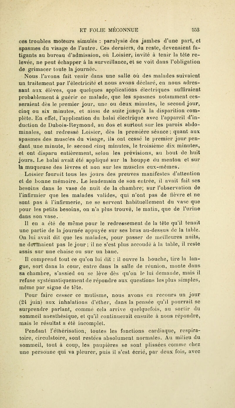 ces troubles moteurs simulés : paralysie des jambes d'une part, et spasmes du visage de l'autre. Ces derniers, du reste, devenaient fa- tigants au bureau d'admission, où. Loisier, invité à tenir la tète re- levée, ne peut échapper à la surveillance, et se voit dans l'obligation de grimacer toute la journée. Nous l'avons fait venir dans une salle où des malades suivaient un traitement par l'électricité et nous avons déclaré, en nous adres- sant aux élèves, que quelques applications électriques suffiraient probablement à guérir ce malade, que les spasmes notamment ces- seraient dès le premier jour, une ou deux minutes, le second jour, cinq ou six minutes, et ainsi de suite jusqu'à la disparition com- plète. En effet, l'application du balai électrique avec l'appareil d'in- duction de Dubois-Reymond, au dos et surtout sur les parois abdo- minales, ont redressé Loisier, dès la première séance ; quant aux spasmes des muscles du visage, ils ont cessé le premier jour pen- dant une minute, le second cinq minutes, le troisième dix minutes, et ont disparu entièrement, selon les prévisions, au bout de huit jours. Le balai avait été appliqué sur la houppe du menton et sur la muqueuse des lèvres et non sur les muscles eux-mêmes. Loisier fournit tous les jours des preuves manifestes d'attention et de bonne mémoire. Le lendemain de son entrée, il avait fait ses besoins dans le vase de nuit de la chambre; sur l'observation de l'infirmier que les malades valides, qui n'ont pas de fièvre et ne sont pas à l'infirmerie, ne se servent habituellement du vase que pour les petits besoins, on n'a plus trouvé, le matin, que de l'urine dans son vase. 11 en a été de même pour le redressement de la tête qu'il tenait une partie de la journée appuyée sur ses bras au-dessus de la table. On lui avait dit que les malades, pour passer de meilleures nuits, ne doTTEiaient pas le jour ; il ne s'est plus accoudé à la table, il reste assis sur une chaise ou sur un banc. Il comprend tout ce qu'on lui dit : il ouvre la bouche, tire la lan- gue, sort dans la cour, entre dans la salle de réunion, monte dans sa chambre, s'assied ou se lève dès qu'on le lui demande, mais il refuse systématiquement de répondre aux questions les plus simples, même par signe de tête. Pour faire cesser ce mutisme, nous avons eu recours un jour (24 juin) aux inhalations d'éther, dans la pensée qu'il pourrait se surprendre parlant, comme cela arrive quelquefois, au sorlir du sommeil anesthésique^ et qu'il continuerait ensuite à nous répondre, mais le résultat a été incomplet. Pendant l'élhérisation,- toutes les fonctions cardiaque, respira- toire, circulatoire, sont restées absolument normales. Au milieu du sommeil, tout à coup, les paupières se sont plissées comme chez une personne qui va pleurer, puis il s'est écrié, par deux fois, avec