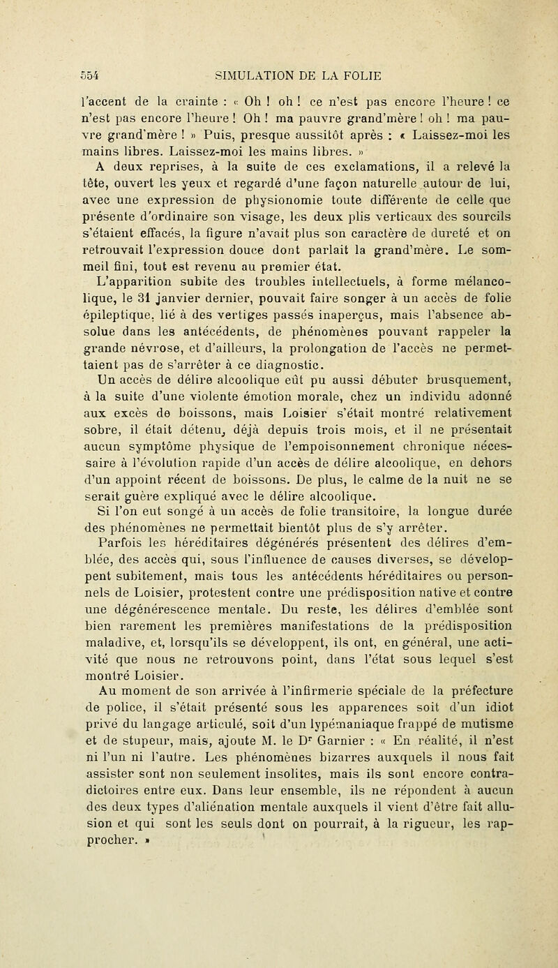 l'accent de la crainte : c Oh ! oh ! ce n'est pas encore l'heure ! ce n'est pas encore l'heure ! Oh ! ma pauvre grand'mère ! oh ! raa pau- vre grand'mère ! » Puis, presque aussitôt après : « Laissez-moi les mains libres. Laissez-moi les mains libres. » A deux reprises, à la suite de ces exclamations, il a relevé la tête, ouvert les yeux et regardé d'une façon naturelle autour de lui, avec une expression de physionomie toute différente de celle que présente d'ordinaire son visage, les deux plis verticaux des sourcils s'étaient effacés, la figure n'avait plus son caractère de dureté et on retrouvait l'expression douce dont parlait la grand'mère. Le som- meil fini, tout est revenu au premier état. L'apparition subite des troubles intellectuels, à forme mélanco- lique, le 31 janvier dernier, pouvait faire songer à un accès de folie épileptique. lié à des vertiges passés inaperçus, mais l'absence ab- solue dans les antécédents, de phénomènes pouvant rappeler la grande névrose, et d'ailleurs, la prolongation de l'accès ne permet- taient pas de s'arrêter à ce diagnostic. Un accès de délire alcoolique eût pu aussi débuter brusquement, à la suite d'une violente émotion morale, chez un individu adonné aux excès de boissons, mais Loisier s'était montré relativement sobre, il était détenu^, déjà depuis trois mois, et il ne présentait aucun symptôme physique de l'empoisonnement chronique néces- saire à l'évolution rapide d'un accès de délire alcoolique, en dehors d'un appoint récent de boissons. De plus, le calme de la nuit ne se serait guère expliqué avec le délire alcoolique. Si l'on eut songé à un accès de folie transitoire, la longue durée des phénomènes ne permettait bientôt plus de s'y arrêter. Parfois les héréditaires dégénérés présentent des délires d'em- blée, des accès qui, sous l'influence de causes diverses, se dévelop- pent subitement, mais tous les antécédents héréditaires ou person- nels de Loisier, protestent contre une prédisposition native et contre une dégénérescence mentale. Du reste, les délires d'emblée sont bien rarement les premières manifestations de la prédisposition maladive, et, lorsqu'ils se développent, ils ont, en général, une acti- vité que nous ne retrouvons point, dans l'état sous lequel s'est montré Loisier. Au moment de son arrivée à l'infirmerie spéciale de la préfecture de police, il s'était présenté sous les apparences soit d'un idiot privé du langage articulé, soit d'un lypémaniaque frappé de mutisme et de stupeur, mais, ajoute M. le D' Garnier : « En réalité, il n'est ni l'un ni l'autre. Les phénomènes bizarres auxquels il nous fait assister sont non seulement insolites, mais ils sont encore contra- dictoires entre eux. Dans leur ensemble, ils ne répondent à aucun des deux types d'aliénation mentale auxquels il vient d'être fait allu- sion et qui sont les seuls dont on pourrait, à la rigueur, les rap- procher. »