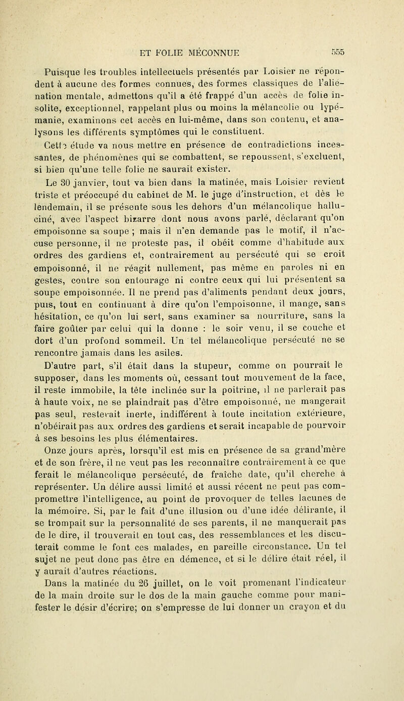 Puisque les troubles intellecluels présentés par liOisier ne répon- dent à aucune des formes connues, des formes classiques de l'alié- nation mentale, admettons qu'il a été frappé d'un accès de folie in- solite, exceptionnel, rappelant plus ou moins la mélancolie ou lypé- manie, examinons cet accès en lui-même, dans son contenu, et ana- lysons les différents symptômes qui le constituent. Gett:) étude va nous mettre en présence de contradictions inces- santes, de phénomènes qui se combattent, se repoussent, s'excluent, si bien qu'une telle folie ne saurait exister. Le 30 janvier, tout va bien dans la matinée, mais Loisier revient triste et préoccupé du cabinet de M. le juge d'instruction, et dès 1-e lendemain, il se présente sous les dehors d'un mélancolique hallu- ciné, avec l'aspect bizarre dont nous avons parlé, déclarant qu'on empoisonne sa soupe ; mais il n'en demande pas le motif, il n'ac- cuse personne, il ne proteste pas, il obéit comme d'habitude aux ordres des gardiens et, contrairement au persécuté qui se croit empoisonné, il ne réagit nullement, pas même en paroles ni en gestes, contre son entourage ni contre ceux qui lui présentent sa soupe empoisonnée. Il ne prend pas d'aliments pendant deux jours, puis, tout en continuant à dire qu'on l'empoisonne, il mange, sans hésitation, ce qu'on lui sert, sans examiner sa nourriture, sans la faire goûter par celui qui la donne : le soir venu, il se couche et dort d'un profond sommeil. Un tel mélancolique persécuté ne se rencontre jamais dans les asiles. D'autre part, s'il était dans la stupeur, comme on pourrait le supposer, dans les moments où, cessant tout mouvement de la face, il reste immobile, la tête inclinée sur la poitrine, il ne parlerait pas à haute voix, ne se plaindrait pas d'être empoisonné, ne mangerait pas seul, resterait inerte, indifférent à toute incitation extérieure, n'obéirait pas aux ordres des gardiens et serait incapable de pourvoir à ses besoins les plus élémentaires. Onze jours après, lorsqu'il est mis en présence de sa grand'mère et de son frère, il ne veut pas les reconnaître contrairement à ce que ferait le mélancolique persécuté, de fraîche date, qu'il cherche à représenter. Un délire aussi limité et aussi récent ne peut pas com- promettre l'intelligence, au point de provoquer de telles lacunes de la mémoire. Si, par le fait d'une illusion ou d'une idée délirante, il se trompait sur la personnalité de ses parents, il ne manquerait pas de le dire, il trouverait en tout cas, des ressemblances et les discu- terait comme le font ces malades, en pareille circonstance. Un tel sujet ne peut donc pas être en démence, et si le délire était réel, il y aurait d'autres réactions. Dans la matinée du 26 juillet, on le voit promenant Findicateur de la main droite sur le dos de la main gauche comme pour mani- fester le désir d'écrire; on s'empresse de lui donner un crayon et du