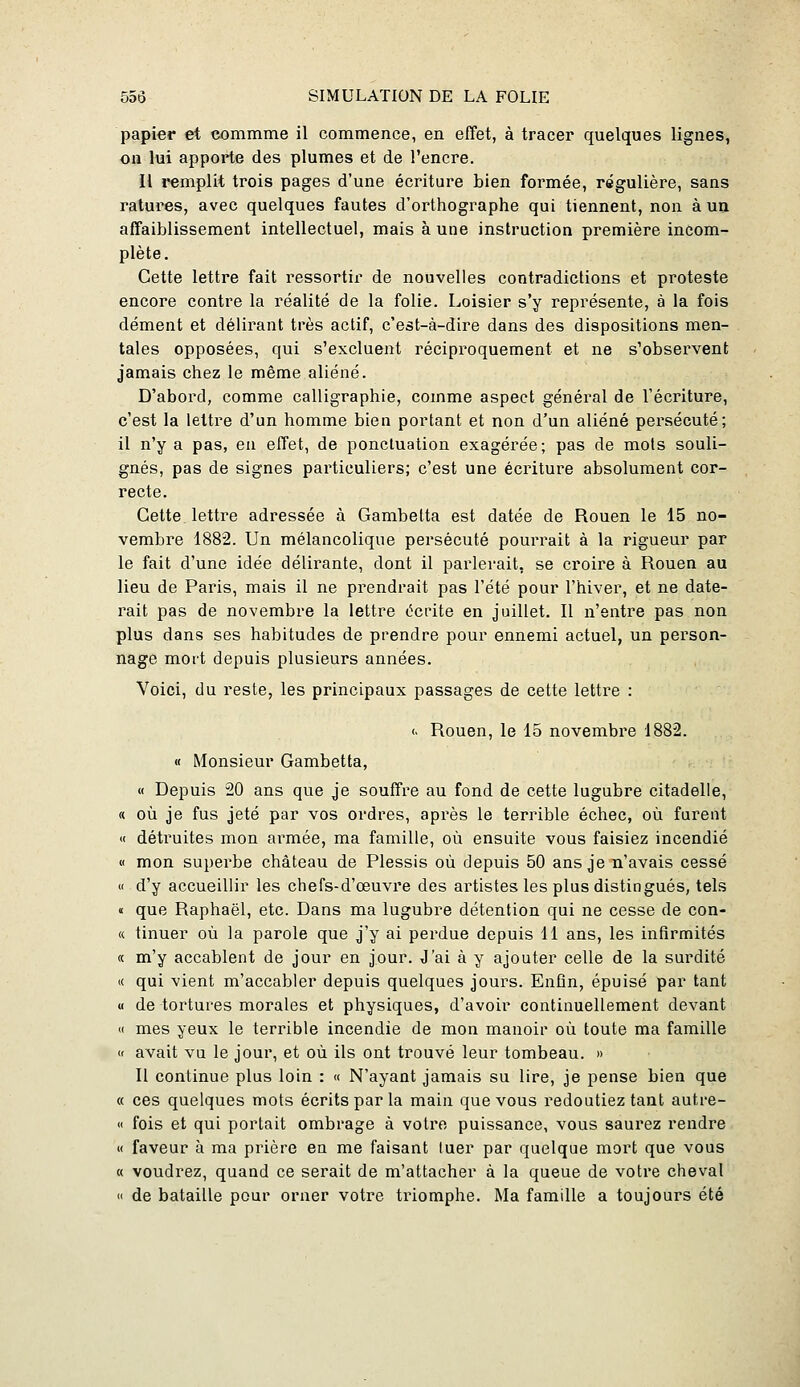 papier et commme il commence, en effet, à tracer quelques lignes, ou lui apporte des plumes et de l'encre. Il remplit trois pages d'une écriture bien formée, régulière, sans ratures, avec quelques fautes d'orthographe qui tiennent, non à un affaiblissement intellectuel, mais à une instruction première incom- plète. Cette lettre fait ressortir de nouvelles contradictions et proteste encore contre la réalité de la folie. Loisier s'y représente, à la fois dément et délirant très actif, c'est-à-dire dans des dispositions men- tales opposées, qui s'excluent réciproquement et ne s'observent jamais chez le même aliéné. D'abord, comme calligraphie, comme aspect général de l'écriture, c'est la lettre d'un homme bien portant et non d'un aliéné persécuté; il n'y a pas, en effet, de ponctuation exagérée; pas de mots souli- gnés, pas de signes particuliers; c'est une écriture absolument cor- recte. Cette lettre adressée à Gambetta est datée de Rouen le 15 no- vembre 1882. Un mélancolique persécuté pourrait à la rigueur par le fait d'une idée délirante, dont il parlerait, se croire à Rouen au lieu de Paris, mais il ne prendrait pas l'été pour l'hiver, et ne date- rait pas de novembre la lettre écrite en juillet. Il n'entre pas non plus dans ses habitudes de prendre pour ennemi actuel, un person- nage mort depuis plusieurs années. Voici, du reste, les principaux passages de cette lettre : <• Rouen, le 15 novembre 1882. « Monsieur Gambetta, « Depuis 20 ans que je souffre au fond de cette lugubre citadelle, « où je fus jeté par vos ordres, après le terrible échec, où furent « détruites mon armée, ma famille, où ensuite vous faisiez incendié M mon superbe château de Plessis où depuis 50 ans je n'avais cessé « d'y accueillir les chefs-d'œuvre des artistes les plus distingués, tels « que Raphaël, etc. Dans ma lugubre détention qui ne cesse de con- « tinuer où la parole que j'y ai perdue depuis 11 ans, les infirmités « m'y accablent de jour en jour. J'ai à y ajouter celle de la surdité « qui vient m'accabler depuis quelques jours. Enfin, épuisé par tant a de tortures morales et physiques, d'avoir continuellement devant « mes yeux le terrible incendie de mon manoir où toute ma famille « avait vu le jour, et où ils ont trouvé leur tombeau. » Il continue plus loin : « N'ayant jamais su lire, je pense bien que « ces quelques mots écrits par la main que vous redoutiez tant autre- « fois et qui portait ombrage à votre puissance, vous saurez rendre M faveur à ma prière en me faisant tuer par quelque mort que vous « voudrez, quand ce serait de m'attacher à la queue de votre cheval  de bataille pour orner votre triomphe. Ma famille a toujours été