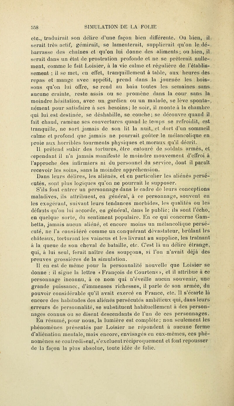 etc., traduirait son délire d'une façon bien diiférente. Ou bien, il serait très actifs gémirait, se lamenterait, supplierait qu'on le dé- barrasse des chaînes et qu'on lui donne des aliments; ou bien, il serait dans un état de prostration profonde et ne se prêterait nulle- ment, comme le fait Loisier, à la vie calme et régulière de l'établis- sement : il se met, en effet, tranquillement à table, aux heures des repas et mange avec appétit, prend dans la journée les bois-, sons qu'on lui offre, se rend au bain toutes les semaines sans aucune crainte, reste assis ou se promène dans la cour sans la moindre hésitation, avec un gardien ou un malade, se lève sponta-, nément pour satisfaire à ses besoins; le soir, il monte à la chambre qui lui est destinée, se déshabille, se couche; se découvre quand il fait chaud, ramène ses couvertures quand le temps se refroidit, est tranquille, ne sort jamais de son lit la nuit,., et dort d'un sommeil calme et profond que jamais ne pourrait goiiter le mélancolique en proie aux horribles tourments physiques et moraux qu'il décrit. Il prétend subir des tortures, être entouré de soldats armés, et cependant il n'a jamais manifesté le moindre mouvement d'effroi à l'approche des infirmiers ni du personnel du service, dont il paraît recevoir les soins, sans la moindre appréhension. Dans leurs délires, les aliénés, et en particulier les aliénés persé- cutés, sont plus logiques qu'on ne pourrait le supposer. S'ils font entrer un personnage dans le cadre de leurs conceptions maladives, ils attribuent, en général, à ce personnage, souvent en les exagérant, suivant leurs tendances morbides, les qualités ou les défauts qu'on lui accorde, en général, dans le public; ils sont l'écho, en quelque sorte, du sentiment populaire. En ce qui concerne Gam- betta, jamais aucun aliéné, et encore moins un mélancolique persé- cuté, ne l'a considéré comme un conquérant dévastateur, brûlant les châteaux, torturant les vaincus et les livrant au supplice, les traînant à la queue de son cheval de bataille, etc. C'est là un délire étrange, qui, à lui seul, ferait naître des soupçons, si l'on n'avait déjà des preuves grossières de la simulation. Il en est de même pour la personnalité nouvelle que Loisier se donne : il signe la lettre «François de Courtens», et il attribue à ce personnage inconnu, à ce nom qui n'éveille aucun souvenir, une grande puissance, d'immenses richesses, il parle de son armée, du pouvoir considérable qu'il avait exercé en France, etc. Il s'écarte là encore des habitudes des aliénés persécutés ambitieux qui, dans leurs erreurs de personnalité, se substituent habituellement à des person- nages connus ou se disent descendants de l'un de ces personnages. En résumé, pour nous, la lumière est complète; non seulement les phénomènes présentés par Loisier ne répondent à aucune forme d'aliénation mentale, mais encore, envisagés en eux-mêmes, ces phé- nomènes se contredisent, s'excluent réciproquement et font repousser de la façon la plus absolue, toute idée de folie.