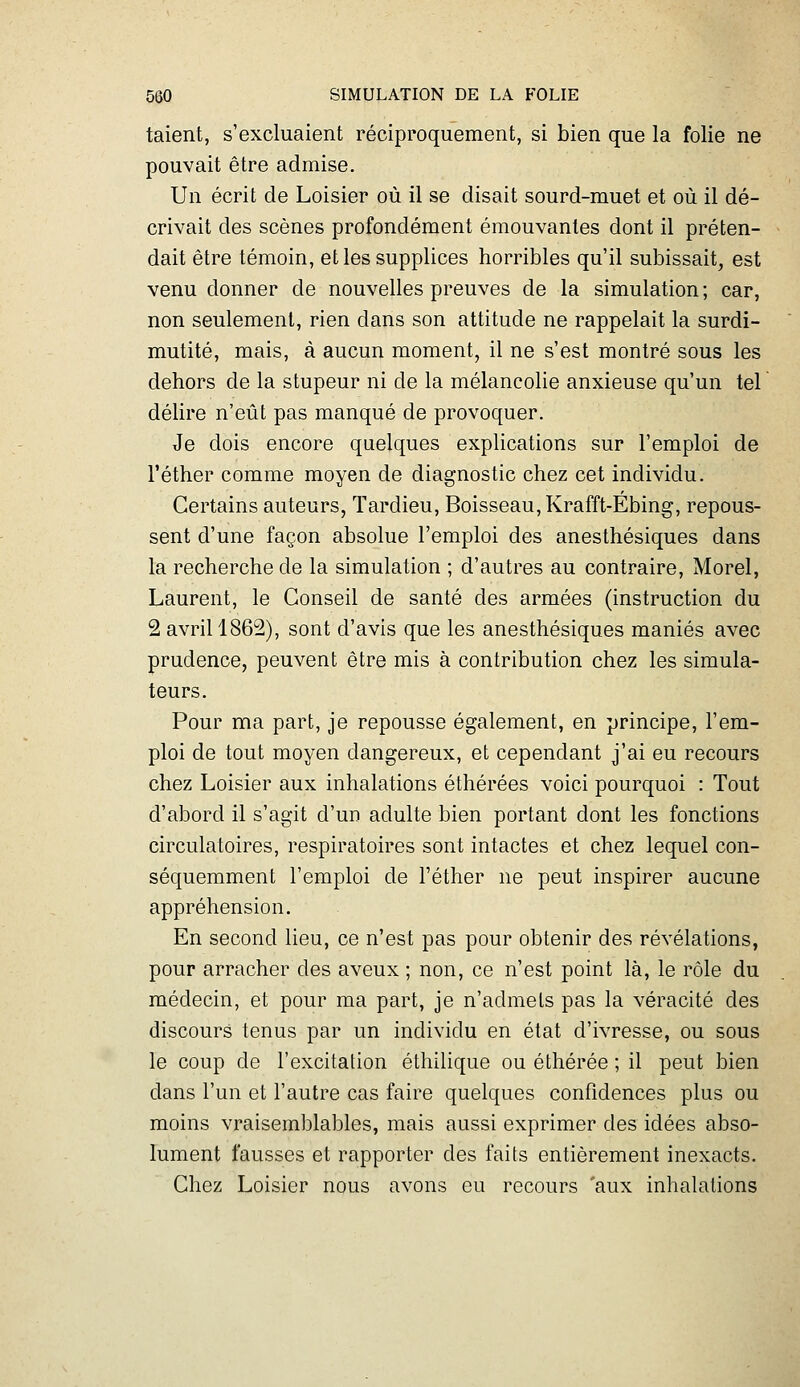 talent, s'excluaient réciproquement, si bien que la folie ne pouvait être admise. Un écrit de Loisier où il se disait sourd-muet et où il dé- crivait des scènes profondément émouvantes dont il préten- dait être témoin, et les supplices horribles qu'il subissait, est venu donner de nouvelles preuves de la simulation ; car, non seulement, rien dans son attitude ne rappelait la surdi- mutité, mais, à aucun moment, il ne s'est montré sous les dehors de la stupeur ni de la mélancolie anxieuse qu'un tel délire n'eût pas manqué de provoquer. Je dois encore quelques explications sur l'emploi de l'éther comme moyen de diagnostic chez cet individu. Certains auteurs, Tardieu, Boisseau, Krafft-Ébing, repous- sent d'une façon absolue l'emploi des anesthésiques dans la recherche de la simulation ; d'autres au contraire, Morel, Laurent, le Conseil de santé des armées (instruction du 2 avril 1862), sont d'avis que les anesthésiques maniés avec prudence, peuvent être mis à contribution chez les simula- teurs. Pour ma part, je repousse également, en principe, l'em- ploi de tout moyen dangereux, et cependant j'ai eu recours chez Loisier aux inhalations éthérées voici pourquoi : Tout d'abord il s'agit d'un adulte bien portant dont les fonctions circulatoires, respiratoires sont intactes et chez lequel con- séquemment l'emploi de l'éther ne peut inspirer aucune appréhension. En second lieu, ce n'est pas pour obtenir des révélations, pour arracher des aveux ; non, ce n'est point là, le rôle du médecin, et pour ma part, je n'admets pas la véracité des discours tenus par un individu en état d'ivresse, ou sous le coup de l'excitation éthilique ou éthérée ; il peut bien dans l'un et l'autre cas faire quelques confidences plus ou moins vraisemblables, mais aussi exprimer des idées abso- lument fausses et rapporter des faits entièrement inexacts. Chez Loisier nous avons eu recours 'aux inhalations