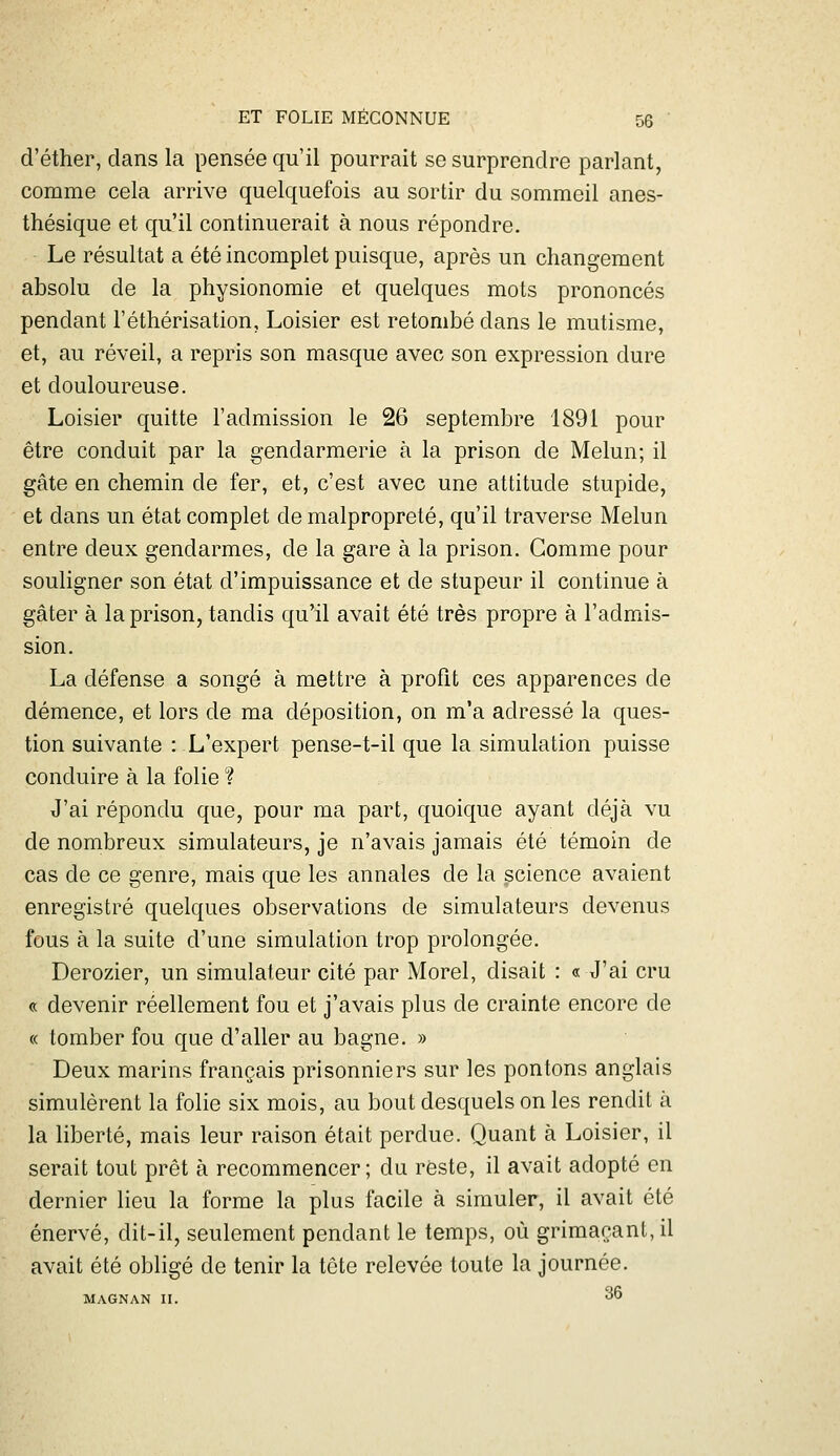 d'éther, dans la pensée qu'il pourrait se surprendre parlant, comme cela arrive quelquefois au sortir du sommeil anes- thésique et qu'il continuerait à nous répondre. Le résultat a été incomplet puisque, après un changement absolu de la physionomie et quelques mots prononcés pendant l'éthérisation, Loisier est retombé dans le mutisme, et, au réveil, a repris son masque avec son expression dure et douloureuse. Loisier quitte l'admission le 26 septembre 1891 pour être conduit par la gendarmerie à la prison de Melun; il gâte en chemin de fer, et, c'est avec une attitude stupide, et dans un état complet de malpropreté, qu'il traverse Melun entre deux gendarmes, de la gare à la prison. Gomme pour souligner son état d'impuissance et de stupeur il continue à gâter à la prison, tandis qu'il avait été très propre à l'admis- sion. La défense a songé à mettre à profit ces apparences de démence, et lors de ma déposition, on m'a adressé la ques- tion suivante : L'expert pense-t-il que la simulation puisse conduire à la folie ? J'ai répondu que, pour ma part, quoique ayant déjà vu de nombreux simulateurs, je n'avais jamais été témoin de cas de ce genre, mais que les annales de la science avaient enregistré quelques observations de simulateurs devenus fous à la suite d'une simulation trop prolongée. Derozier, un simulateur cité par Morel, disait : « J'ai cru « devenir réellement fou et j'avais plus de crainte encore de « tomber fou que d'aller au bagne. » Deux marins français prisonniers sur les pontons anglais simulèrent la folie six mois, au bout desquels on les rendit à la liberté, mais leur raison était perdue. Quant à Loisier, il serait tout prêt à recommencer; du reste, il avait adopté en dernier lieu la forme la plus facile à simuler, il avait été énervé, dit-il, seulement pendant le temps, où grimaçant, il avait été obligé de tenir la tête relevée toute la journée. MAGNAN II. 36