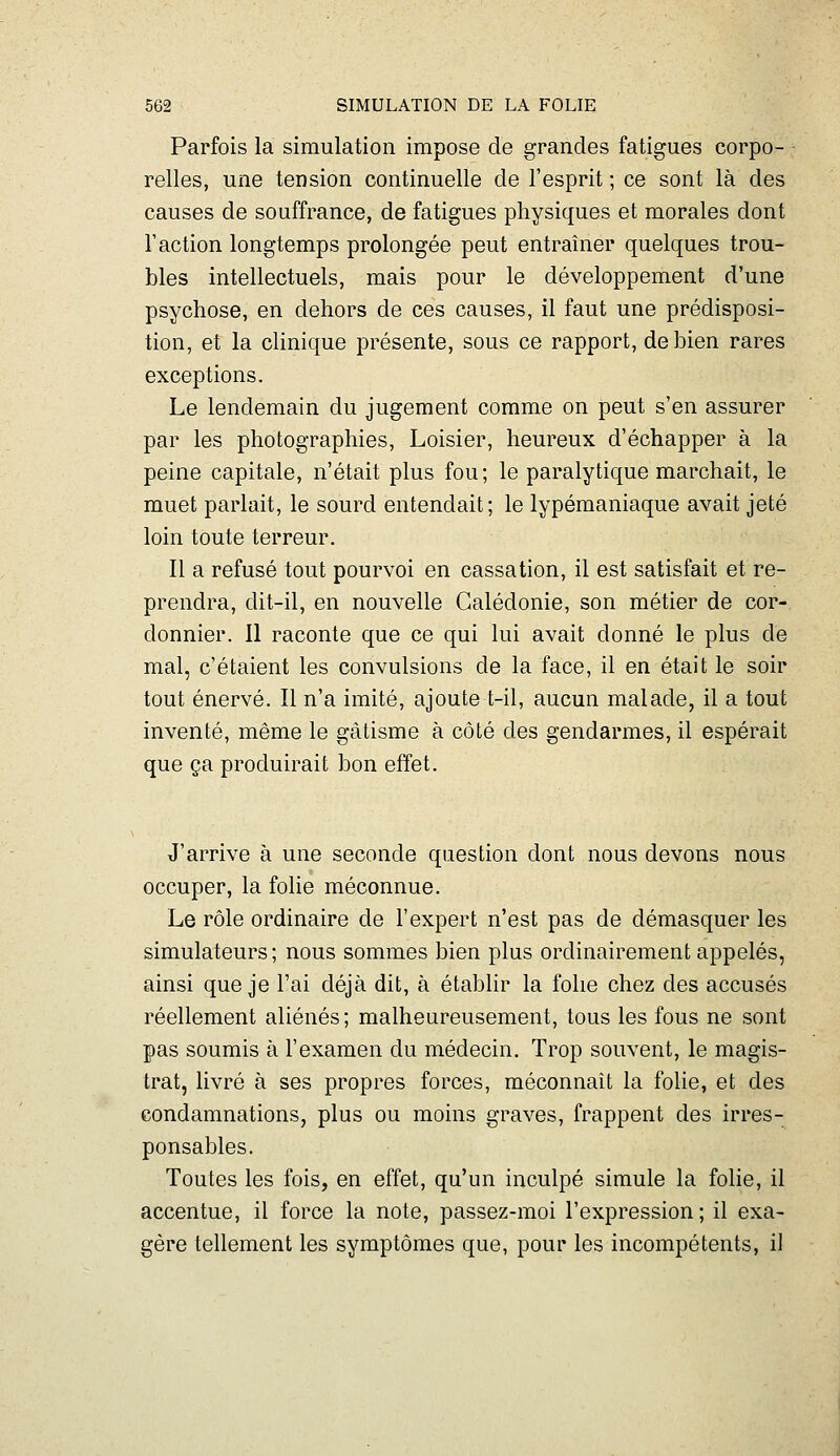 Parfois la simulation impose de grandes fatigues corpo- relles, une tension continuelle de l'esprit ; ce sont là des causes de souffrance, de fatigues physiques et morales dont r action longtemps prolongée peut entraîner quelques trou- bles intellectuels, mais pour le développement d'une psychose, en dehors de ces causes, il faut une prédisposi- tion, et la clinique présente, sous ce rapport, de bien rares exceptions. Le lendemain du jugement comme on peut s'en assurer par les photographies, Loisier, heureux d'échapper à la peine capitale, n'était plus fou; le paralytique marchait, le muet parlait, le sourd entendait; le lypémaniaque avait jeté loin toute terreur. Il a refusé tout pourvoi en cassation, il est satisfait et re- prendra, dit-il, en nouvelle Calédonie, son métier de cor- donnier. Il raconte que ce qui lui avait donné le plus de mal, c'étaient les convulsions de la face, il en était le soir tout énervé. Il n'a imité, ajoute t-il, aucun malade, il a tout inventé, même le gâtisme à côté des gendarmes, il espérait que ça produirait bon effet. J'arrive à une seconde question dont nous devons nous occuper, la fohe méconnue. Le rôle ordinaire de l'expert n'est pas de démasquer les simulateurs; nous sommes bien plus ordinairement appelés, ainsi que je l'ai déjà dit, à établir la folie chez des accusés réellement aliénés; malheureusement, tous les fous ne sont pas soumis à l'examen du médecin. Trop souvent, le magis- trat, livré à ses propres forces, méconnaît la folie, et des condamnations, plus ou moins graves, frappent des irres- ponsables. Toutes les fois, en effet, qu'un inculpé simule la folie, il accentue, il force la note, passez-moi l'expression ; il exa- gère tellement les symptômes que, pour les incompétents, il