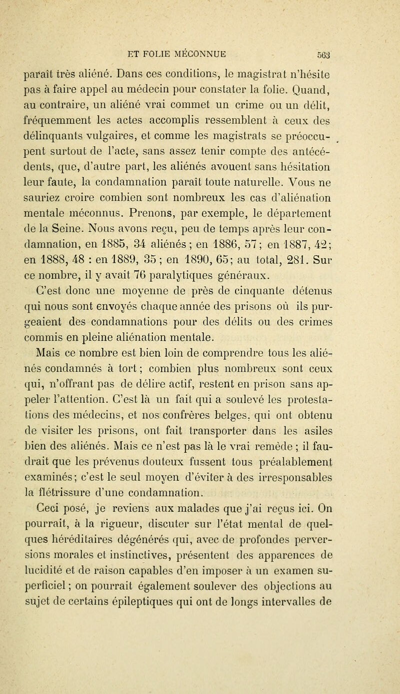 pai*aît très aliéné. Dans ces conditions, le magistrat n'hésite pas à faire appel au médecin pour constater la folie. Quand, au contraire, un aliéné vrai commet un crime ou un délit, fréquemment les actes accomplis ressemblent à ceux des délinquants vulgaires, et comme les magistrats se préoccu- pent surtout de l'acte, sans assez tenir compte des antécé- dents, que, d'autre part, les aliénés avouent sans hésitation leur faute, la condamnation paraît toute naturelle. Vous ne sauriez croire combien sont nombreux les cas d'aliénation mentale méconnus. Prenons, par exemple, le département de la Seine. Nous avons reçu, peu de temps après leur con- damnation, en 1885, 34 aliénés; en 1886, 57; en 1887, 42; en 1888, 48 : en 1889, 35 ; en 1890, 65; au total, 281. Sur ce nombre, il y avait 76 paralytiques généraux. C'est donc une moyenne de près de cinquante détenus qui nous sont envoyés chaque année des prisons où ils pur- geaient des condamnations pour des délits ou des crimes commis en pleine aliénation mentale. Mais ce nombre est bien loin de comprendre tous les alié- nés condamnés à tort ; combien plus nombreux sont ceux qui, n'offrant pas de délire actif, restent en prison sans ap- peler l'attention. C'est là un fait qui a soulevé les protesta- tions des médecins, et nos confrères belges, qui ont obtenu de visiter les prisons, ont fait transporter dans les asiles bien des aliénés. Mais ce n'est pas là le vrai remède ; il fau- drait que les prévenus douteux fussent tous préalablement examinés; c'est le seul moyen d'éviter à des irresponsables la flétrissure d'une condamnation. Ceci posé, je reviens aux malades que j'ai reçus ici. On pourrait, à la rigueur, discuter sur l'état mental de quel- ques héréditaires dégénérés qui, avec de profondes perver- sions morales et instinctives, présentent des apparences de lucidité et de raison capables d'en imposer à un examen su- perficiel ; on pourrait également soulever des objections au sujet de certains épileptiques qui ont de longs intervalles de