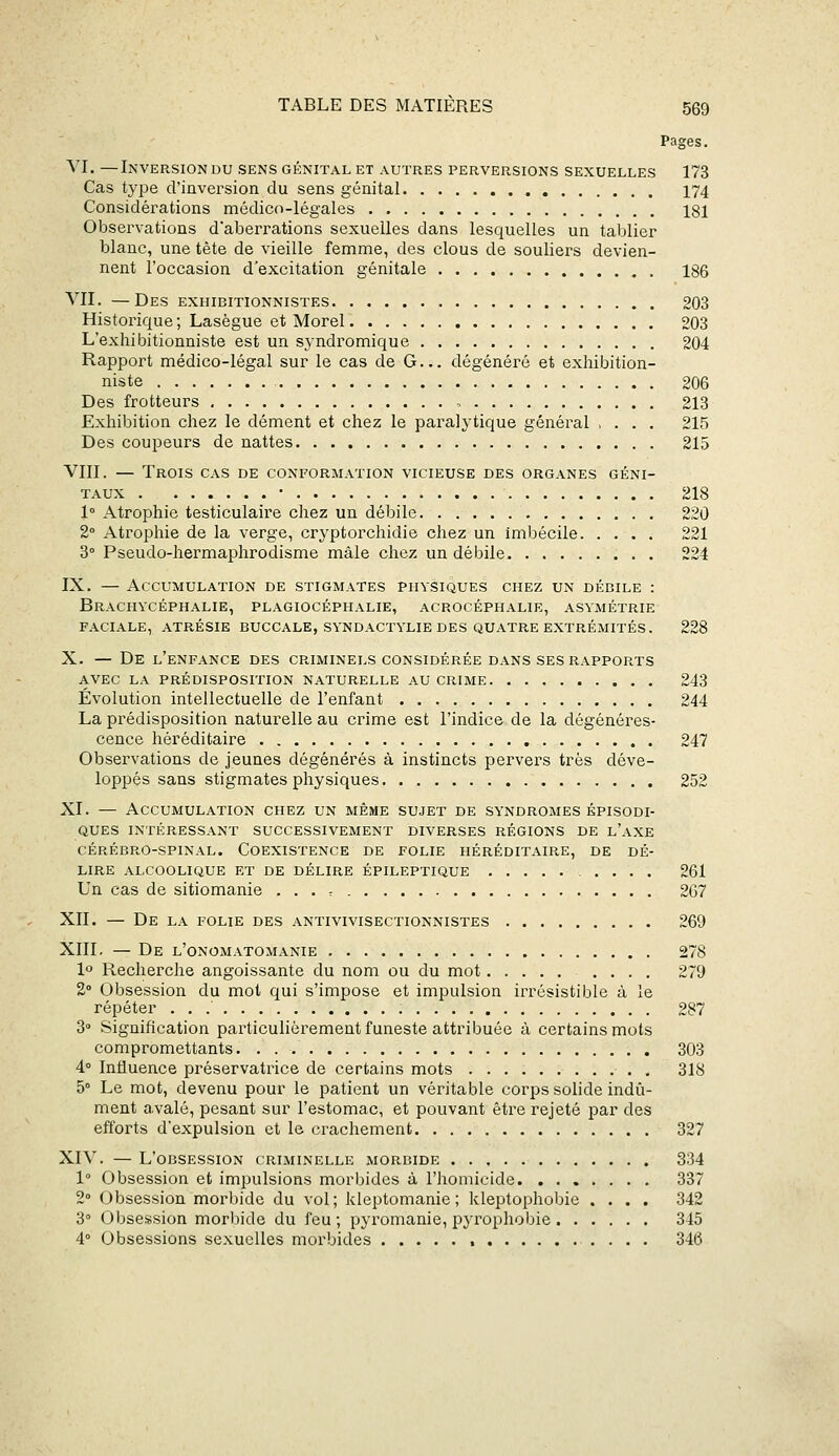 Pages. VI. —Inversion du sens génital et autres perversions sexuelles 173 Cas type d'inversion du sens génital 174 Considérations médico-légales 181 Observations d'aberrations sexuelles dans lesquelles un tablier blanc, une tète de vieille femme, des clous de souliei's devien- nent l'occasion d'excitation génitale 186 VII. —Des exhibitionnistes 203 Historique ; Lasègue et Morel 203 L'exhibitionniste est un syndromique 204 Rapport médico-légal sur le cas de G... dégénéré et exhibition- niste 206 Des frotteurs , 213 Exhibition chez le dément et chez le paralytique général , . . . 215 Des coupeurs de nattes 215 VIII. — Trois cas de conformation vicieuse des organes géni- taux • 218 1° Atrophie testiculaire chez un débile 220 2° Atrophie de la verge, crj'ptorchidie chez un imbécile 221 8° Pseudo-hermaphrodisme mâle chez un débile 224 IX. — Accumulation de stigmates physiques chez un débile : Brachycéphalie, plagiocéphalie, acrocéphalie, asymétrie faciale, atrésie buccale, syndactylie des quatre extrémités. 228 X. — De l'enfance des criminels considérée dans ses rapports avec la prédisposition naturelle au crime 243 Évolution intellectuelle de l'enfant 244 La prédisposition naturelle au crime est l'indice de la dégénéres- cence héréditaire 247 Observations de jeunes dégénérés à instincts pervers très déve- loppés sans stigmates physiques 252 XI. — Accumulation chez un même sujet de syndromes épisodi- QUES intéressant SUCCESSIVEMENT DIVERSES RÉGIONS DE l'aXE cérébro-spinal. Coexistence de folie héréditaire, de dé- lire ALCOOLIQUE ET DE DÉLIRE ÉPILEPTIQUE .... 261 Un cas de sitiomanie . . . , 267 XII. — De LA FOLIE DES ANTIVIVISECTIONNISTES 269 XIII. — De l'onomatomanie 278 1° Recherche angoissante du nom ou du mot .... 279 2° Obsession du mot qui s'impose et impulsion irrésistible à le répéter 287 8° Signification particulièrement funeste attribuée à certains mots compromettants. 303 4° Influence préservatrice de certains mots 318 5° Le mot, devenu pour le patient un véritable corps solide indû- ment a.valé, pesant sur l'estomac, et pouvant être rejeté par des efforts d'expulsion et le crachement 327 XIV. — L'obsession criminelle morbide 334 1° Obsession et impulsions morbides à l'homicide 837 2° Obsession morbide du vol; kleptomanie; kleptophobie .... 342 3° Obse.ssion morbide du feu ; pyromanie, iDjrophobie 345 4° Obsessions sexuelles morbides 346