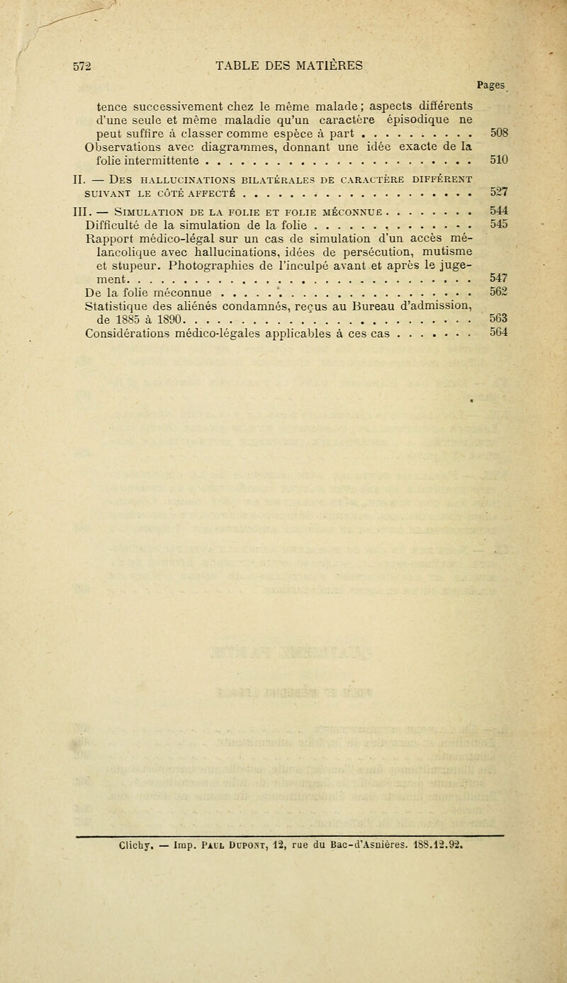 Pages tence successivement chez le même malade; aspects différents d'une seule et même maladie qu'un caractère épisodique ne peut suffire à classer comme esj^èce à part 508 Observations avec diagrammes, donnant une idée exacte de la folie intermittente 510 II. — Des hallucinations bilatérales de caractère différent SUIVANT LE CÔTÉ AFFECTÉ 527 III. — Simulation de la folie et folie méconnue 544 Difficulté de la simulation de la folie 545 Rapport médico-légal sur un cas de simulation d'un accès mé- lancolique avec hallucinations, idées de persécution, mutisme et stupeur. Photographies de l'inculpé avant et après le juge- ment 547 De la folie méconnue ' 562 Statistique des aliénés condamnés, reçus au Bureau d'admission, de 1885 à 1890 563 Considérations médico-légales applicables à ces cas 564 Clichy, — Imp. Paul Dupost, 12, rue du Bac-d'Asnières. 188.12.92.