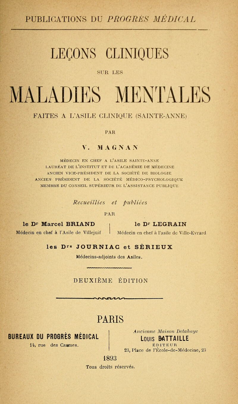 PUBLICATIONS DU PROGRÈS MÉDICAL LEÇONS CLINIQUES SUR LES MALADIES MENTALES FAITES A L'ASILE GLINIUUE (SAINTE-ANNE) PAR V. iMAGNAN MÉDECIN EN CHEF A l'ASILE SAINTE-AN NE I.AUHÉAT DE l'iNSTITUT ET DE l'ACADÉMIE DE MÉDECINE ANCIEN VICE-PRÉSIDENT DE LA SOCIÉTÉ DE BIOLOGIE ANCIEN PRÉSIDENT DE LA SOCIÉTÉ MÉDICO-PSYCHOLOGIQUK MEMBRE DU CONSEIL SUPÉRIEUR DE L'ASSISTANCE PUBLIQUE Recueillies et publiées PAR le Dr Marcel BRIAND i le D^^ LEGRAIN Médecin en chef à l'Asile de Villejuif I Médecin en chef à l'asile de Ville-Evrard les Dr* JOURNIAG et SÉRIEUX Médecins-adjoints des Asiles. DEUXIEME ÉDITION ^'Kt>r'%g!^/K^\,f>^ PARIS BUREAUX DU PROGRES MEDICAL 14, rue des Caianes. Ancienne Maison Delahaye LOUIS BATTAILLE ÉDITEUR 23, Place de )'École-de-Médecine, 23 1893 Tous droits réservés.
