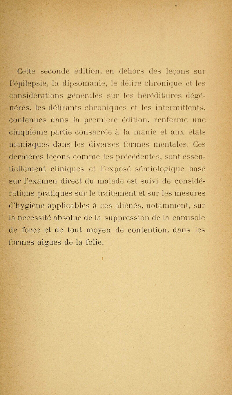 Cette seconde édition, en dehors des leçons sur l'épilepsie, la dipsomanie, le (h'iii'e clirunique et les considérations g(inérales sur les liéréditaires dégé- nérés, les délirants chroniques et les intermittents, contenues dans la premièi-e édition, renferme une cinquième partie consacrée à la manie et aux états maniaques dans les diverses formes mentales. Ces dernières leçons comme les pi'écédentes, sont essen- ti(^llement cliniques et l'exposé sémiologique basé sur l'examen direct du malade est suivi de considé- rations pratiques sur le traitement et sur les mesures d'hygiène applicables à ces ahénés, notamment, sur la nécessité absolue de la suppression de la camisole de force et de tout moyen de contention, dans les formes aiguës de la folie.