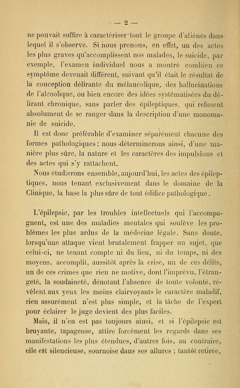 ne pouvait suffire à caractériser'tout le groupe d'aliénés dans lequel il s'observe. Si rious prenons, en effet, un des actes les plus graves qu'accomplissent nos malades, le suicide, par exemple, l'examen individuel nous a montré combien ce symptôme devenait différent, suivant qu'il était le résultat de la conception délirante du mélancolique^ des hallucinations de l'alcoolique, ou bien encore des idées systématisées du dé- lirant chronique, sans parler des épileptiques, qui refusent absolument de se ranger -dans la description d'une monoma- nie de suicide. Il est donc préférable d'examiner séparément chacune des formes pathologiques; nous-déterminerons ainsi, d'une ma- nière plus sûre, la nature et les caractères des impulsions et des actes qui s'y rattachent. Nous étudierons ensemble, aujourd'hui, les actes des épilep- tiques, nous tenant exclusivement dans le domaine de la Clinique, la base la plus sûre de tout édifice pathologique. L'épilepsie, par les troubles intellectuels qui l'accompa- gnent, est une des maladies mentales qui soulève les pro- blèmes les plus ardus de la médecine légale. Sans doute, lorsqu'une attaque vient brutalement frapper un sujet, que celui-ci, ne tenant compte ni du lieu, ni du temps, ni des moyens, accomplit, aussitôt après la crise^ un de ces délits, un de ces crimes que rien ne motive, dont l'imprévu, l'étran- geté, la soudaineté, dénotant l'absence de toute volonté, ré^ vêlent aux yeux les moins clairvoyants le caractère maladif, rien assurément n'est plus simple, et la tâche de l'expert pour éclairer le juge devient des plus faciles. Mais, il n'en est pas toujours ainsi, et si l'épilepsie est bruyante, tapageuse, attire forcément les regards dans ses manifestations les plus étendues, d'autres fois, au contraire^ elle eèt silencieuse, sournoise dans ses allures ; tantôt retirée,