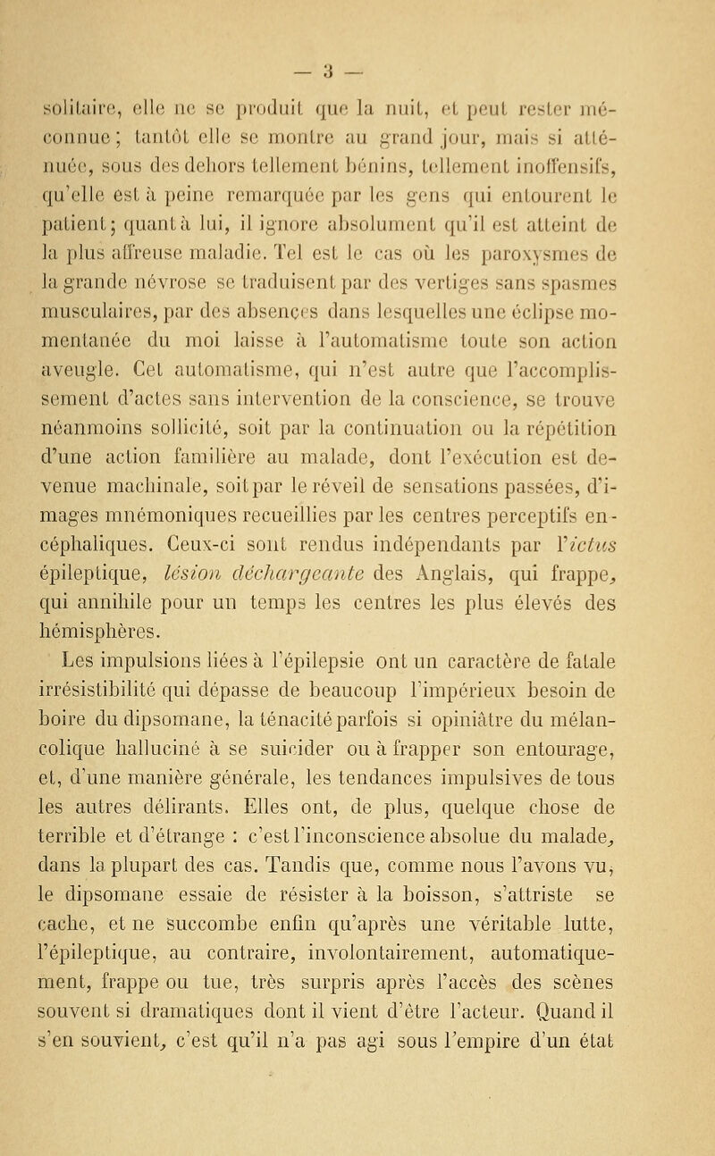 soliluii'(!, oll(3 lie se produit que la nuit, cl peut rester mé- connue ; tantôt elle se montre au grand jour, mais si atté- nuée, sous des dehors tellement Ijénins, tellement inoffensifs, qu'elle est à peine remarquée par les gens qui entourent le patient; quanta lui, il ignore absolument qu'il est atteint de la plus affreuse maladie. Tel est le cas oii les paroxysmes de la grande névrose se traduisent par des vertiges sans spasmes musculaires, par des absences dans lesquelles une éclipse mo- mentanée du moi laisse à l'automatisme toute son action aveugle. Cet automatisme, qui n'est autre que l'accomplis- sement d'actes sans intervention de la conscience, se trouve néanmoins sollicité, soit par la continuation ou la répétition d'une action familière au malade, dont l'exécution est de- venue machinale, soit par le réveil de sensations passées, d'i- mages mnémoniques recueiUies par les centres perceptifs en- céphaliques. Ceux-ci sont rendus indépendants par Victics épileptique, lésion déchargeante des Anglais, qui frappe^ qui annihile pour un temps les centres les plus élevés des hémisphères. Les impulsions liées à l'épilepsie ont un caractère de fatale irrésistibilité qui dépasse de beaucoup l'impérieux besoin de boire du dipsomane, la ténacité parfois si opiniâtre du mélan- colique halluciné à se suicider ou à frapper son entourage, et, d'une manière générale, les tendances impulsives de tous les autres délirants. Elles ont, de plus, quelque chose de terrible et d'étrange : c'est l'inconscience absolue du malade^, dans la plupart des cas. Tandis que, comme nous l'avons vu, le dipsomane essaie de résister à la boisson, s'attriste se cache, et ne succombe enfin qu'après une véritable lutte, l'épileptique, au contraire, involontairement, automatique- ment, frappe ou tue, très surpris après l'accès des scènes souvent si dramatiques dont il vient d'être l'acteur. Quand il s'en souvient^ c'est qu'il n'a pas agi sous l'empire d'un état