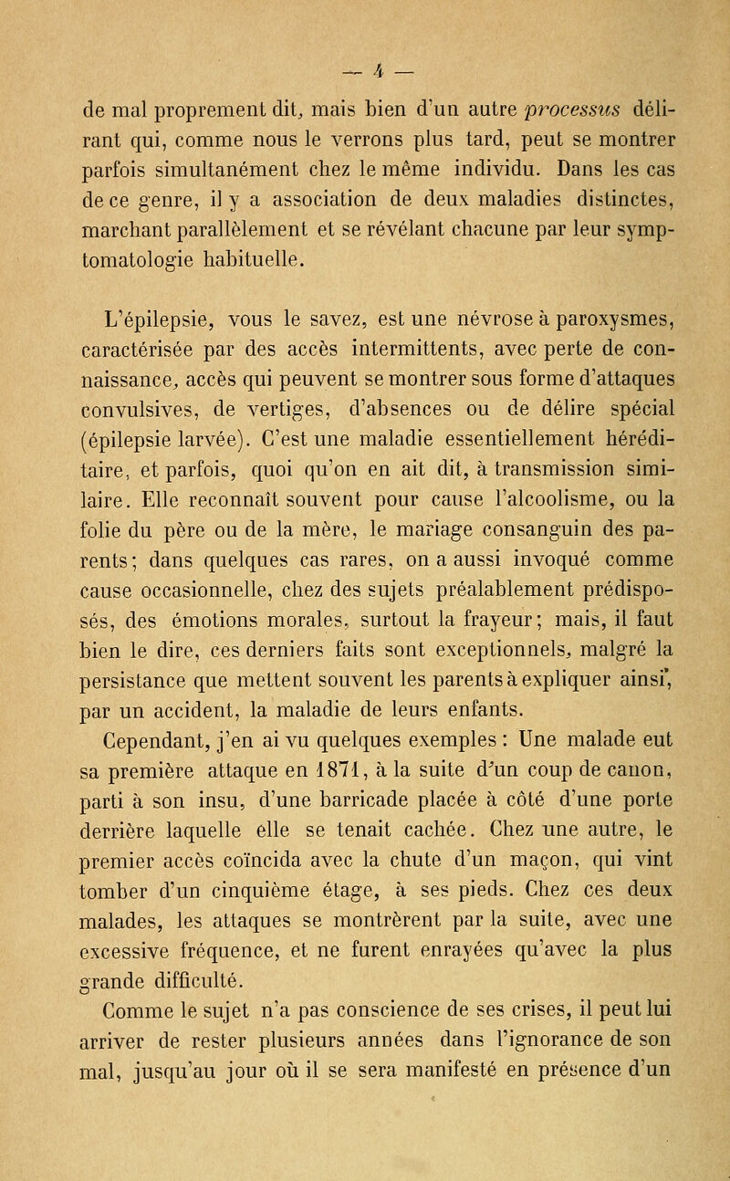 de mal proprement dit, mais bien d'un autre processus déli- rant qui, comme nous le verrons plus tard, peut se montrer parfois simultanément chez le même individu. Dans les cas de ce genre, il y a association de deux maladies distinctes, marchant parallèlement et se révélant chacune par leur symp- tomatologie habituelle. L'épilepsie, vous le savez, est une névrose à paroxysmes, caractérisée par des accès intermittents, avec perte de con- naissance, accès qui peuvent se montrer sous forme d'attaques convulsives, de vertiges, d'absences ou de délire spécial (épilepsie larvée). C'est une maladie essentiellement hérédi- taire, et parfois, quoi qu'on en ait dit, à transmission simi- laire. Elle reconnaît souvent pour cause l'alcoolisme, ou la folie du père ou de la mère, le mariage consanguin des pa- rents; dans quelques cas rares, on a aussi invoqué comme cause occasionnelle, chez des sujets préalablement prédispo- sés, des émotions morales, surtout la frayeur; mais, il faut bien le dire, ces derniers faits sont exceptionnels, malgré la persistance que mettent souvent les parents à expliquer ainsi', par un accident, la maladie de leurs enfants. Cependant, j'en ai vu quelques exemples : Une malade eut sa première attaque en 1871, à la suite d^un coup de canon, parti à son insu, d'une barricade placée à côté d'une porte derrière laquelle elle se tenait cachée. Chez une autre, le premier accès coïncida avec la chute d'un maçon, qui vint tomber d'un cinquième étage, à ses pieds. Chez ces deux malades, les attaques se montrèrent par la suite, avec une excessive fréquence, et ne furent enrayées qu'avec la plus grande difficulté. Comme le sujet n'a pas conscience de ses crises, il peut lui arriver de rester plusieurs années dans l'ignorance de son mal, jusqu'au jour où il se sera manifesté en présence d'un