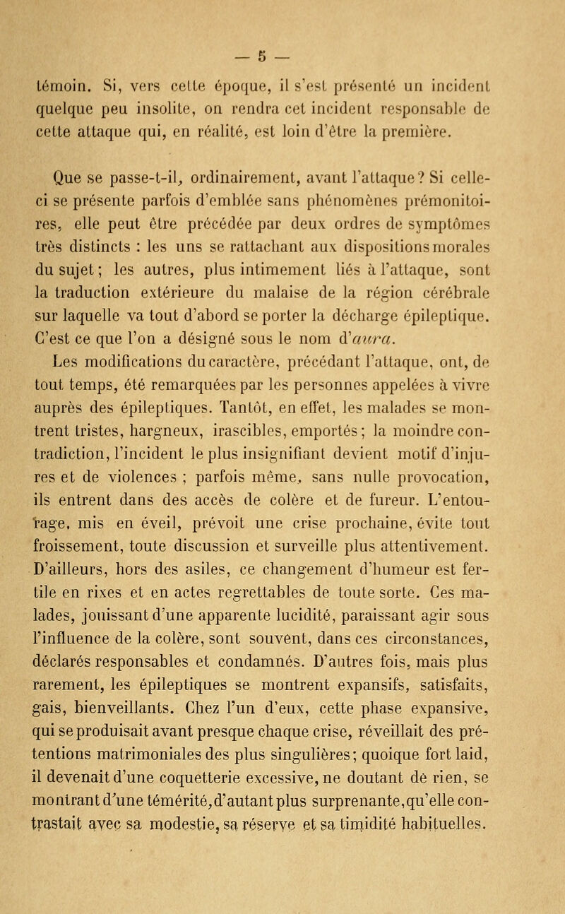 témoin. Si, vers celle époque, il s'est présenté un incident quelque peu insolite, on rendra cet incident responsable de cette attaque qui, en réalité, est loin d'être la première. Que se passe-t-il, ordinairement, avant l'attaque? Si celle- ci se présente parfois d'emblée sans phénomènes prémonitoi- res, elle peut être précédée par deux ordres de symptômes très distincts : les uns se rattachant aux dispositions morales du sujet ; les autres, plus intimement liés à l'attaque, sont la traduction extérieure du malaise de la région cérébrale sur laquelle va tout d'abord se porter la décharge épileplique. C'est ce que l'on a désigné sous le nom à'aura. Les modifications du caractère, précédant l'attaque, ont, de tout temps, été remarquées par les personnes appelées à vivre auprès des épileptiques. Tantôt, en effet, les malades se mon- trent tristes, hargneux, irascibles, emportés; la moindre con- tradiction, l'incident le plus insignifiant devient motif d'inju- res et de violences ; parfois même, sans nulle provocation, ils entrent dans des accès de colère et de fureur. L'entou- rage, mis en éveil, prévoit une crise prochaine, évite tout froissement, toute discussion et surveille plus attentivement. D'ailleurs, hors des asiles, ce changement d'humeur est fer- tile en rixes et en actes regrettables de toute sorte. Ces ma- lades, jouissant d'une apparente lucidité, paraissant agir sous l'influence de la colère, sont souvent, dans ces circonstances, déclarés responsables et condamnés. D'autres fois, mais plus rarement, les épileptiques se montrent expansifs, satisfaits, gais, bienveillants. Chez l'un d'eux, cette phase expansive, qui se produisait avant presque chaque crise, réveillait des pré- tentions matrimoniales des plus singulières; quoique fort laid, il devenait d'une coquetterie excessive, ne doutant de rien, se montrant d'une témérité,d'autant plus surprenante,qu'elle con- trastait avec sa modestie, sa réservé et sa tinqidité habituelles.