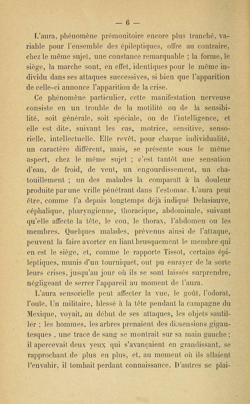 L'aura, phénomène prémonitoire encore plus tranché, va- riable pour l'ensemble des épileptiqaes, offre au contraire, chez le même sujet, une constance remarquable ; la forme, le siège, la marche sont, en effet, identiques pour le même in- dividu dans ses attaques successives, si bien que l'apparition de celle-ci annonce l'apparition de la crise. Ce phénomène particulier, cette manifestation nerveuse consiste en un trouble de la motilité ou de la sensibi- lité, soit générale, soit spéciale, ou de l'intelhgence, et elle est dite, suivant les cas, motrice, sensitive, senso- rielle, intellectuelle. Elle revêt, pour chaque individualité, un caractère différent, mais, se présente sous le même aspect, chez le même sujet ; c'est tantôt une sensation d'eau, de froid, de vent, un engourdissement, un cha- touillement ; un des malades la comparaît à la douleur produite par une vrihe pénétrant dans l'estomac. L'aura peut être, comme l'a depuis longtemps déjà indiqué Delasiauve, céplialique, pharyngienne, thoracique, abdominale, suivant qu'elle affecte la tête, le cou, le thorax, Tabdomen ou les membres. Quelques malades, prévenus ainsi de l'attaque, peuvent la faire avorter en liant brusquement le membre qui en est le siège, et^, comme le rapporte Tissot, certains épi- leptiques, munis d'un tourniquet, ont pu enrayer de la sorte leurs crises, jusqu'au jour où ils se sont laissés surprendre, négligeant de serrer l'appareil au moment de l'aura. L'aura sensorielle peut affecter la vue, le goût, l'odorat, l'ouïe. Un militaire, blessé à la tête pendant la campagne du Mexique, voyait, au début de ses attaques, les objets sautil- ler ; les hommes, les arbres prenaient des dimensions gigan- tesques , une trace de sang se montrait sur sa main gauche ; il apercevait deux yeux qui s'avançaient en grandissant, se rapprochant de plus en plus, et, au moment oii ils allaient Penvahir, il tombait perdant connaissance. D'autres se plai-