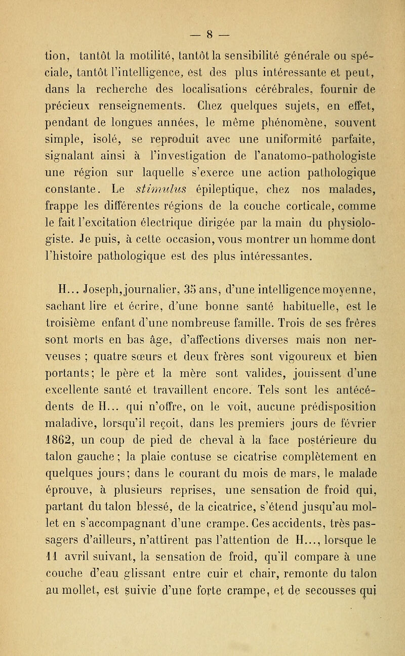 tion, tantôt la motilité, tantôt la sensibilité générale ou spé- ciale, tantôt rintelligence, est des plus intéressante et peut, dans la recherche des localisations cérébrales, fournir de précieux renseignements. Chez quelques sujets, en effet, pendant de longues années, le même phénomène, souvent simple, isolé, se reproduit avec une uniformité parfaite, signalant ainsi à l'investigation de l'anatomo-pathologiste une région sur laquelle s'exerce une action pathologique constante. Le stimulus épileptique, chez nos malades, frappe les différentes régions de la couche corticale, comme le fait l'excitation électrique dirigée par la main du physiolo- giste. Je puis, à cette occasion, vous montrer un homme dont l'histoire pathologique est des plus intéressantes. H... Josephjjournalier, 33 ans, d'une inteUigencemoyenne, sachant lire et écrire, d'une bonne santé habituelle, est le troisième enfant d'une nombreuse famille. Trois de ses frères sont morts en bas âge, d'affections diverses mais non ner- veuses ; quatre sœurs et deux frères sont vigoureux et bien portants; le père et la mère sont valides, jouissent d'une excellente santé et travaillent encore. Tels sont les antécé- dents de H... qui n'offre, on le voit, aucune prédisposition maladive, lorsqu'il reçoit, dans les premiers jours de février 1862, un coup de pied de cheval à la face postérieure du talon gauche ; la plaie contuse se cicatrise complètement en quelques jours; dans le courant du mois de mars, le malade éprouve, à plusieurs reprises, une sensation de froid qui, partant du talon blessé, de la cicatrice, s'étend jusqu'au mol- let en s'accompagnant d'une crampe. Ces accidents, très pas- sagers d'ailleurs, n'attirent pas l'attention de H..., lorsque le 11 avril suivant, la sensation de froid, qu'il compare à une couche d'eau glissant entre cuir et chair, remonte du talon au mollet, est suivie d'upe forte crampe, et de secousses qui