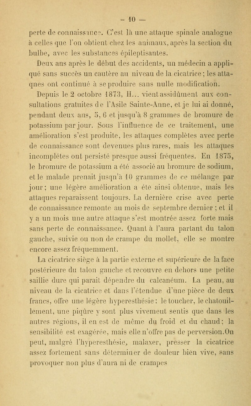 perte de connaissance. C'est là une attaque spinale analogue à celles que Ton obtient chez les animaux, après la section du bulbe, avec les substances épileptisantes. Deux ans après le début des accidents, un médecin a appli- qué sans succès un cautère au niveau de la cicatrice ; les atta- qnes ont continué à se produire sans nulle modification. Depuis le 2 octobre 1873, H... vient assidûment aux con- sultations gratuites de TAsile Sainte-Anne, et je lui ai donné, pendant deux ans, 5, 6 et jusqu'à 8 grammes de bromure de potassium par jour. Sous l'influence de ce traitement, une amélioration s'est produite, les attaques complètes avec perte de connaissance sont devenues plus rares, mais les attaques incomplètes ont persisté presque aussi fréquentes. En 1875, le bromure de potassium a été associé au bromure de sodium, elle malade prenait jusqu'à 10 grammes de ce mélange par jour; une légère amélioration a été ainsi obtenue, mais les attaques reparaissent toujours. La dernière crise avec perte de connaissance remonte au mois de septembre dernier ; et il y a un mois une autre attaque s'est montrée assez forte mais sans perte de connaissance. Quant à l'aura partant du talon gauche, suivie ou non de crampe du mollet, elle se montre encore assez fréquemment. La cicatrice siège à la partie externe et supérieure de la face postérieure du talon gauche et recouvre en dehors une petite saillie dure qui parait dépendre du calcanéum. La peau, au niveau de la cicatrice et dans l'étendue d'une pièce de deux francs, offre une légère hyperesthésie : le toucher, le chatouil- lement, une piqûre y sont plus vivemeut sentis que dans les autres régions, il en est de même du froid et du chaud; la sensibiUté est exagérée, mais elle n'offre pas de perversion.On peut, malgré l'hyperesthésie;, malaxer, presser la cicatrice assez fortement sans déterminer de douleur bien vive, sans provoquer non plus d'aura ni de crampes
