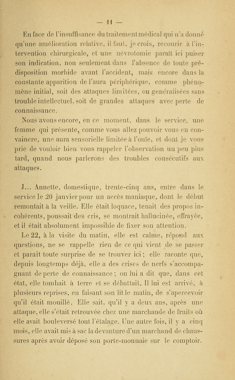 En Cncc do rinsuffisanco du Lniilemontmédicil qui n'a donne' qu'une amélioraLion rckiLlvc, il l'aul, je crois, recourir àTin- tervenlion chirurgicale, et une névrotomie paraît ici puiser son indication, non seulement dans l'absence de toute pré- disposition morbide avant l'accident, mais encore dans la constante apparition de l'aura périphérique, comme phéno- mène initial, soit des attaques limitées, ou généralisées sans trouble intellectuel, soit de grandes attaques avec perte de connaissance. Nous avons encore, en ce moment, dans le service, une femme qui présente, comme vous allez pouvoir vous en con- vaincre, une aura sensorielle limitée à l'ouïe, et dont je vous prie de vouloir bien vous rappeler l'observation un peu j)lus tard, quand nous parlerons des troubles consécutifs aux attaques. J... Annette, domestique, trente-cinq ans, entre dans le service le 20 janvier pour un accès maniaque^, dont le début remontait à la veille. Elle était loquace^, tenait des propos in- cohérents, poussait des cris, se montrait hallucinée, effrayée, et il était absolument impossible de fixer son attention. Le 22, à la visite du matin, elle est calme, répond aux questions^ ne se rappelle rien de ce qui vient de se passer et parait toute surprise de se trouver ici ; elle raconte que, depuis longtemps déjà, elle a des crises de nerfs s'accompa- gnant de perte de connaissance ; on lui a dit que, dans cet état, elle tombait à terre et se débattait. Il lui est arrivé, à plusieurs reprises, en faisant son lit le matin, de s'apercevoir qu'il était mouillé. Elle sait, qu'il y a deux ans, après une attaque, elle s'était retrouvée chez une marchande de fruits où elle avait bouleversé tout l'étalage. Une autre fois, il y a cinq mois, elle avait mis à sac la devanture d'un marchand de chaus- sures après avoir déposé son porte-monnaie sur le comptoir.