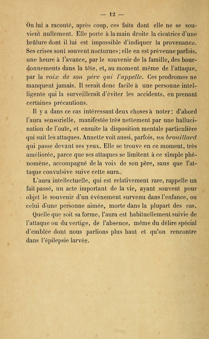 On lui a raconté, après coup, ces faits dont elle ne se sou- vient nullement. Elle porte à la main droite la cicatrice d'une brûlure dont il lui est impossible d'indiquer la provenance. Ses crises sont souvent nocturnes ; elle en est prévenue parfois, une heure à Tavance, par le souvenir de la famille, des bour- donnements dans la tête, et, au moment même de l'attaque, par la voix de son père qui Vappelle. Ces prodromes ne manquent jamais. Il serait donc facile à une personne intel- ligente qui la surveillerait d'éviter les accidents, en prenant certaines précautions. Il y a dans ce cas intéressant deux choses à noter : d'abord l'aura sensorielle, manifestée très nettement par une halluci- nation de l'ouïe, et ensuite la disposition mentale particulière qui suit les attaques. Annette voit aussi, parfois, un brouillard qui passe devant ses 3^eux. Elle se trouve en ce moment, très améliorée, parce que ses attaques se limitent à ce simple phé- nomène, accompagné delà voix de son père, sans que fat- taque convulsive suive cette aura.. L'aura intellectuelle, qui est relativement rare, rappelle un fait passé, un acte important de la vie, ayant souvent pour objet le souvenir d'un événement survenu dans l'enfance, ou celui d.'une personne aimée, morte dans la plupart des cas. Quelle que soit sa forme, l'aura est habituellement suivie de l'attaque ou du vertige, de l'absence, même du délire spécial d'emblée dont nous parlions plus haut et qu'on rencontre dans Tépilepsie larvée.
