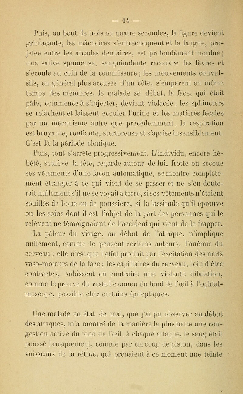 Pais, au bout de trois ou quatre secondes, la figure devient grimaçante, les mâchoires s'entrechoquent et la langue, pro- jetée entre les arcades dentaires, est profondément mordue ; une salive spumeuse, sanguinolente recouvre les lèvres et s'écoule au coin de la commissure ; les mouvements convul- sifs, en général plus accusés d'un côté, s'emparent en môme temps des membres, le malade se débat, la face, qui était pâle, commence à s'injecter, devient violacée ; les sphincters se relâchent et laissent écouler Turine et les matières fécales par un mécanisme autre que précédemment, la respiration est bruyante, ronflante, stertoreuse et s'apaise insensiblement. C'est là la période clonique. Puis, tout s'arrête progressivement. L'individu, encore hé- bété, soulève la tête, regarde autour de lui, frotte ou secoue ses vêtements d'une façon automatique, se montre complète- ment étranger à ce qui vient de se passer et ne s'en doute- rait nullement s'il ne se voyait à terre, si ses vêtements n'étaient souillés de boue ou de poussière, si la lassitude qu'il éprouve ou les soins dont il est l'objet de la part des personnes qui le relèvent ne témoignaient de l'accident qui vient de le frapper. La pâleur du visage, au début de l'attaque, n'implique nullement, comme le pensent certains auteurs^ l'anémie du cerveau ; elle n'est que l'effet produit par l'excitation des nerfs vaso-moteurs de la face ; les capillaires du cerveau, loin d'être contractés, subissent su contraire une violente dilatation, comme le prouve du reste l'examen du fond de l'œil à l'ophtal- moscope, possible chez certains épileptiques. Une malade en état de mal, que j'ai pu observer au début des attaques, m'a montré de la manière la plus nette une con- gestion active du fond de l'œiL A chaque attaque, le sang était poussé brusquement, comme par un coup de piston, dans les vaisseaux de la rétine, qui prenaient à ce moment une teinte