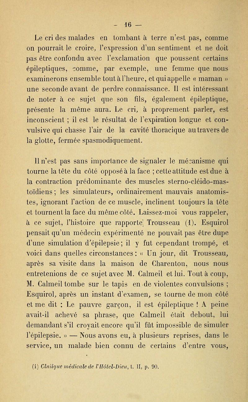 Le cri des malades en tombant à terre n'est pas, comme on pourrait le croire, l'expression d'un sentiment et ne doit pas être confondu avec l'exclamation que poussent certains épileptiques, comme, par exemple, une femme que nous examinerons ensemble tout à l'heure, et qui appelle « maman » une seconde avant de perdre connaissance. Il est intéressant de noter à ce sujet que son fils, également épileptique, présente la même aura. Le cri, à proprement parler, est inconscient ; il est le résultat de l'expiration longue et con- vulsive qui chasse l'air de la cavité thoracique au travers de la glotte, fermée spasmodiquement. 11 n'est pas sans importance de signaler le mécanisme qui tourne la tête du côté opposé à la face ; cette attitude est due à la contraction prédominante des muscles sterno-cléido-mas- toïdiens ; les simulateurs, ordinairement mauvais anatomis- tes, ignorant l'action de ce muscle, inclinent toujours la tête et tournent la face du même côté. Laissez-moi vous rappeler, à ce sujet, l'histoire que rapporte; Trousseau (1). Esquirol pensait qu'un médecin expérimenté ne pouvait pas être dupe d'une simulation d^épilepsie; il y fut cependant trompé^ et voici dans quelles circonstances : « Un jour, dit Trousseau^ après sa visite dans la maison de Charenton, nous nous entretenions de ce sujet avec M. Calmeil et lui. Tout à coup, M. Calmeil tombe sur le tapis en de violentes convulsions ; Esquirol, après un instant d'examen^ se tourne de mon côté et me dit : Le pauvre garçon, il est épileptique ! A. peine avait-il achevé sa phrase, que Calmeil était debout, lui demandant s'il croyait encore qu'il fût impossible de simuler l'épilepsie. » — Nous avons eu, à plusieurs reprises, dans le service, un malade bien connu de certains d'entre vous, (i) Clniicjue médicale de VHôtel-Dieu, t. II, p. 90.