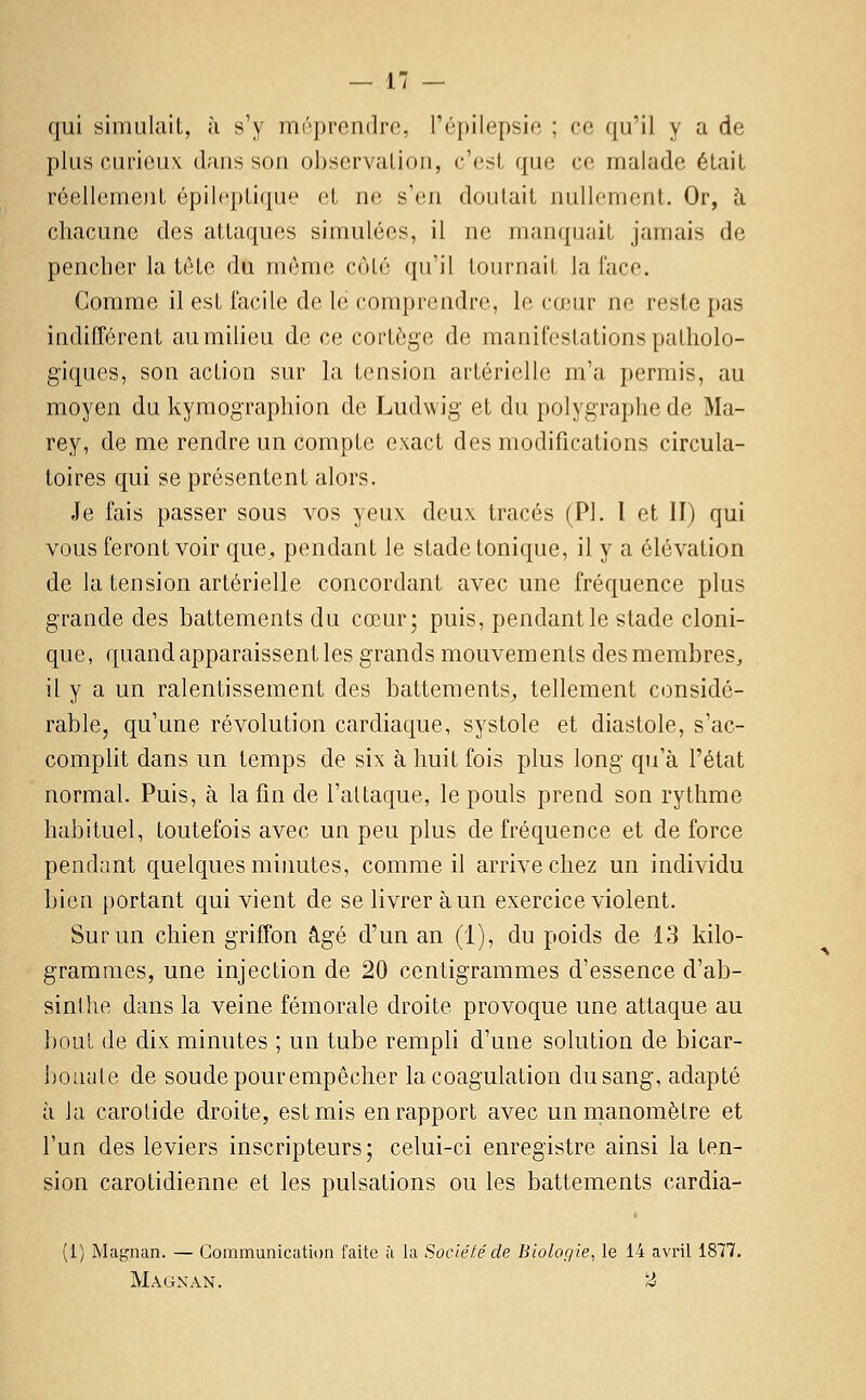 qui simulait, h s'y méprendre, l'épilepsie ; ce qu'il y a de plus curieux dans son ohservaLion, c'est que ce malade était réellemejit épileptique et ne s'en doutait nullement. Or, à chacune des attaques simulées, il ne manquait jamais de pencher la tète du même côté qu'il tournait la face. Comme il est facile de le comprendre, le ca.'ur ne reste pas indifférent aumiheu de ce cortège de manifestations patholo- giques, son action sur la tension artérielle m'a permis, au moyen du kymographion de Ludwig et du polygraphede Ma- rey, de me rendre un compte exact des modifications circula- toires qui se présentent alors. Je fais passer sous vos yeux deux tracés (PI. l et II) qui vous feront voir que, pendant le stade tonique, il y a élévation de la tension artérielle concordant avec une fréquence plus grande des battements du cœur; puis, pendant le stade cloni- que, quand apparaissent les grands mouvements des membres, il y a un ralentissement des battements^ tellement considé- rable, qu'une révolution cardiaque, systole et diastole, s'ac- complit dans un temps de six à huit fois plus long qu'à l'état normal. Puis, à la fin de l'attaque, le pouls prend son rythme habituel, toutefois avec un peu plus de fréquence et de force pendant quelques minutes, comme il arrive chez un individu bien portant qui vient de se livrer à un exercice violent. Sur un chien griffon âgé d'un an (1), du poids de 13 kilo- grammes, une injection de 20 centigrammes d'essence d'ab- sinthe dans la veine fémorale droite provoque une attaque au bout de dix minutes ; un tube rempli d'une solution de bicar- Ijoiiute de soudepourempêcher la coagulation dusang, adapté à la carotide droite, est mis en rapport avec un manomètre et l'un des leviers inscripteurs; celui-ci enregistre ainsi la ten- sion carotidienne et les pulsations ou les battements cardia- (1) Magnan. — Communication faite à la Société de Biologie., le 14 avril 1877. Magnan. ''^