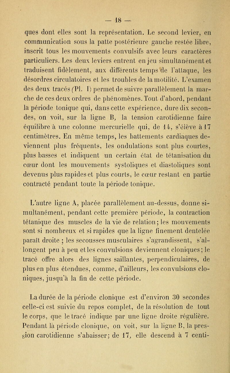 ques dont elles sont la représentation. Le second levier, en communication sous la patte postérieure gauche restée libre, inscrit tous les mouvements convulsifs avec leurs caractères particuliers. Les deux leviers entrent enjeu simultanément et traduisent fidèlement, aux différents temps de l'atlaque, les désordres circulatoires et les troubles de lamotilité. L'examen des deux tracés (PI. I) permet de suivre parallèlement la mar- che de ces deux ordres de phénomènes. Tout d'abord, pendant la période tonique qui, dans cette expérience, dure dix secon- des, on voit, sur la ligne B, la tension carotidienne faire équilibrer une colonne mercurielle qui, de 14, s'élève à 17 centimètres. En même temps, les battements cardiaques de- viennent plus fréquents, les ondulations sont plus courtes, plus basses et indiquent un certain état de tétanisation du cœur dont les mouvements systoliques et diastoliques sont devenus plus rapides et plus courts, le cœur restant en partie contracté pendant toute la période tonique. L'autre ligne A, placée parallèlement au-dessus, donne si- multanément, pendant cette première période, la contraction tétanique des muscles de la vie de relation; les mouvements sont si nombreux et si rapides que la ligne finement dentelée paraît droite ; les secousses musculaires s'agrandissent, s'al- longent peu à peu et les convulsions deviennent cloniques; le tracé offre alors des lignes saillantes, perpendiculaires, de plus en plus étendues, comme, d'ailleurs, les convulsions clo- niques, jusqu'à la fin de cette période. La durée de la période clonique est d'environ 30 secondes celle-ci est suivie du repos complet, de la résolution de tout le corps, que le tracé indique par une ligne droite régulière. Pendant là période clonique, on voit, sur la ligne B, la pres- sion carotidienne s'abaisser; de il, elle descend à 7 centi-