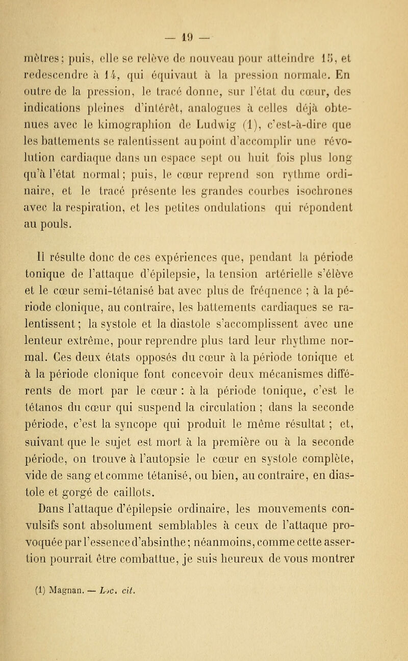 moires; puis, elle se relève de nouveau pour atteindre II), et redescendre à 14, qui équivaut à la pression normale. En outre de la pression, le tracé donne, sur l'état du cœur, des indications pleines d'intérêt, analogues à celles déjà obte- nues avec le kimograpliion de Ludwig (1), c'est-à-dire que les battements se ralentissent au point d'accomplir une révo- lution cardiaque dans un espace sept ou buit fois plus long' qu'à l'état normal; puis, le cœur reprend son rythme ordi- naire, et le tracé présente les grandes courbes isochrones avec la respiration, et les petites ondulations qui répondent au pouls. 11 résulte donc de ces expériences que, pendant lu période tonique de l'attaque d'épilepsie, la tension artérielle s'élève et le cœur semi-tétanisé bat avec plus de fréquence ; à la pé- riode clonique, au contraire, les battements cardiaques se ra- lentissent ; la systole et la diastole s'accomplissent avec une lenteur extrême, pour reprendre plus tard leur rhythme nor- mal. Ces deux états opposés du cœur à la période tonique et à la période clonique font concevoir deux mécanismes diffé- rents de mort par le cœur : à la période tonique, c'est le tétanos du cœur qui suspend la circulation ; dans la seconde période, c'est la syncope qui produit le même résultat ; et, suivant que le sujet est mort à la première ou à la seconde période, on trouve à l'autopsie le cœur en systole complète, vide de sang et comme tétanisé, ou bien, au contraire, en dias- tole et gorgé de caillots. Dans l'attaque d'épilepsie ordinaire, les mouvements con- vulsifs sont absolument semblables à ceux de l'attaque pro- voquée par l'essence d'absinthe ; néanmoins, comme cette asser- tion pourrait être combattue, je suis heureux, devons montrer (1) Magnan. — Ljc. cit.