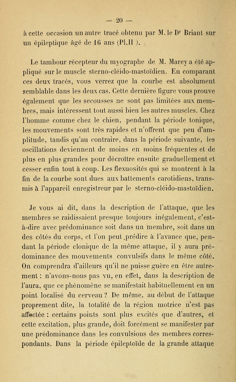 à cette occasion un autre tracé obtenu par M.leD' Briant sur un épileptique âgé de 16 ans (PI.II ). Le tambour récepteur du rayographe de M. Marey a été ap- pliqué sur le muscle sterno-cléido-mastoïdien. En comparant ces deux tracés, vous verrez que la courbe est absolument semblable dans les deux cas. Cette dernière figure vous prouve également que les secousses ne sont pas limitées aux mem- bres, mais intéressent tout aussi bien les autres muscles. Chez l'homme comme chez le chien, pendant la période tonique, les mouvements sont très rapides et n'offrent que peu d'am- plitude, tandis qu'au contraire, dans la période suivante, les oscillations deviennent de moins en moins fréquentes et de plus en plus grandes pour décroître ensuite graduellement et cesser enfin tout à coup. Les flexuosités qui se montrent à la fin de la courbe sont dues aux battements carotidiens, trans- mis à l'appareil enregistreur par le sterno-cléido-mastoïdien. Je vous ai dit, dans la description de l'attaque, que les membres se raidissaient presque toujours inégalement, c'est- à-dire avec prédominance soit dans un membre, soit dans un des côtés du corps, et l'on peut .prédire à Tavance que, pen- dant la période clonique de la même attaque, il y aura pré- dominance des mouvements convulsifs dans le même côté. On comprendra d'ailleurs qu'il ne puisse guère en être autre- ment : n'avons-nous pas vu, en effet, dans la description de l'aura, que ce phénomène se manifestait habituellement en un point localisé du cerveau ? De même, au début de l'attaque proprement dite, la totalité de la région motrice n'est pas affectée : certains points sont plus excités que d'autres, et cette excitation, plus grande, doit forcément se manifester par une prédominance dans les convulsions des membres corres- pondants. Dans la période épileptoïde de la grande attaque