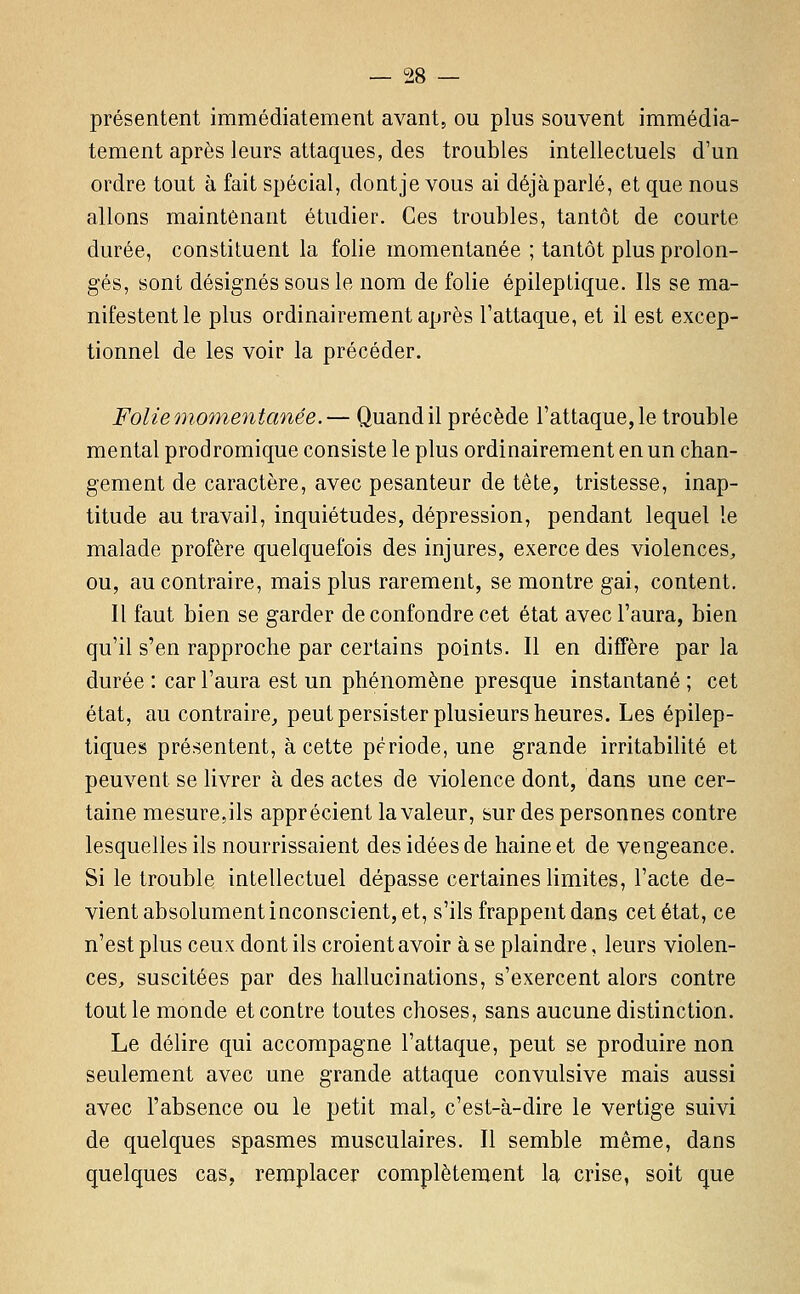 présentent immédiatement avant, ou plus souvent immédia- tement après leurs attaques, des troubles intellectuels d'un ordre tout à fait spécial, dont je vous ai déjà parlé, et que nous allons maintenant étudier. Ces troubles, tantôt de courte durée, constituent la folie momentanée ; tantôt plus prolon- gés, sont désignés sous le nom de folie épileptique. Ils se ma- nifestent le plus ordinairement après l'attaque, et il est excep- tionnel de les voir la précéder. Folie oiimnentanée.— Quand il précède l'attaque, le trouble mental prodromique consiste le plus ordinairement en un chan- gement de caractère, avec pesanteur de tête, tristesse, inap- titude au travail, inquiétudes, dépression, pendant lequel le malade profère quelquefois des injures, exerce des violences, ou, au contraire, mais plus rarement, se montre gai, content. Il faut bien se garder de confondre cet état avec l'aura, bien qu'il s'en rapproche par certains points. Il en diffère par la durée : car l'aura est un phénomène presque instantané ; cet état, au contraire, peut persister plusieurs heures. Les épilep- tiques présentent, à cette période, une grande irritabilité et peuvent se livrer à des actes de violence dont, dans une cer- taine mesure,ils apprécient la valeur, sur des personnes contre lesquelles ils nourrissaient des idées de haine et de vengeance. Si le trouble intellectuel dépasse certaines limites, l'acte de- vient absolument inconscient, et, s'ils frappent dans cet état, ce n'est plus ceux dont ils croient avoir à se plaindre, leurs violen- ces, suscitées par des hallucinations, s'exercent alors contre tout le monde et contre toutes choses, sans aucune distinction. Le délire qui accompagne l'attaque, peut se produire non seulement avec une grande attaque convulsive mais aussi avec l'absence ou le petit mal, c'est-à-dire le vertige suivi de quelques spasmes musculaires. Il semble même, dans quelques cas, remplacer complètement la crise, soit que