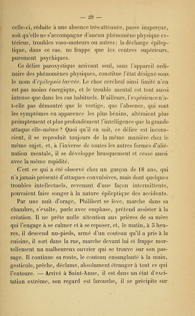 — i.d — celle-ci,réduite aune absence trèsaUénuce, passe inaperçue, soit qu'elle ne s'accompagne d'aucun phénomène physique ex- térieur, troubles vaso-moteurs ou autres: la décharge épilep- tique, dans ce cas, ne frappe que les centres supérieurs, purement psychiques. Ce délire paroxystique arrivant seul,, sans l'appareil ordi- naire des phénomènes physiques, constitue l'état désigné sous le nom (ïépilepsie larvée. Le choc cérébral ainsi limilé n'en est pas moins énergique, et le trouble mental est tout aussi intense que dans les cas habituels. D'ailleurs, l'expérience n'a- t-elle pas démontré que le vertige, que l'absence, qui sont les symptômes en apparence les plus bénins, altéraient plus promptement et plus profondément l'intelligence que la grande attaque elle-même? Quoi qu'il en soit, ce délire est incons- cient, il se reproduit toujours de la même manière chez le même sujet, et, à l'inverse de toutes les autres formes d'alié- nation mentale, il se développe brusquement et cesse aussi avec la même rapidité. C'est ce qui a été observé chez un garçon de 18 ans, qui n'a jamais présenté d'attaques convulsives^ mais dont quelques troubles intellectuels, revenant d'une façon intermittente, pouvaient faire songer à la nature épileptique des accidents. Par une nuit d'orage, Philibert se lève, marche dans sa chambre, s'exalte, parle avec emphase, prétend assister à la création. Il ne prête nulle attention aux prières de sa mère qui l'engage à se calmer et à se reposer, et, le matin^ à 5 heu- res, il descend nu-pieds, armé d'un couteau qu'il a pris à la cuisine, il sort dans la rue, marche devant lui et frappe mor- tellement un malheureux ouvrier qui se trouve sur son pas- sage. Il continue sa route, le couteau ensanglanté à la main, gesticule^ prêche^ déclame, absolument étranger à tout ce qui l'entoure. — Arrivé à Saint-Anne, il est dans un état d'exci- tation extrême, son regard est farouche, il se précipite sur