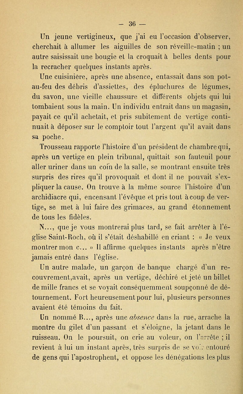 Un jeune vertigineux, que j'ai eu l'occasion d'observer, cherchait à allumer les aiguilles de son réveille-matin ; un autre saisissait une bougie et la croquait à belles dents pour la recracher quelques instants après. Une cuisinière, après une absence, entassait dans son pot- au-feu des débris d'assiettes, des éplucliures de légumes, du savon, une vieille chaussure et différents objets qui lui tombaient sous la main. Un individu entrait dans un magasin, payait ce qu'il achetait, et pris subitement de vertige conti- nuait à déposer sur le comptoir tout l'argent qu'il avait dans sa poche. Trousseau rapporte l'histoire d'un président de chambre qui, après un vertige en plein tribunal, quittait son fauteuil pour aller uriner dans un coin de la salle, se montrant ensuite très surpris des rires qu'il provoquait et dont il ne pouA'^ait s'ex- pliquer la cause. On trouve à la même source l'histoire d'un archidiacre qui, encensant l'évêque et pris tout à coup de ver- tige, se met à lui faire des grimaces, au grand étonnement de tous les fidèles. N..., que je vous montrerai plus tard, se fait arrêter à l'é- glise Saint-Roch, où il s'était déshabillé en criant : « Je veux montrer mon c... » Il affirme quelques instants après n'être jamais entré dans l'église. Un autre malade, un garçon de banque chargé d'un re- couvrement, avait, après un vertige, déchiré et jeté un billet de mille francs et se voyait conséquemment soupçonné de dé- tournement. Fort heureusement pour lui, plusieurs personnes avaient été témoins du fait. Un nommé B..., après une absence dans la rue, arrache la montre du gilet d'un passant et s'éloigne, la jetant dans le ruisseau. On le poursuit, on crie au voleur, on l'nrrête ; il revient à lui un instant après, très surpris de se \o':: entouré de gens qui l'apostrophent, et oppose les dénégations les plus