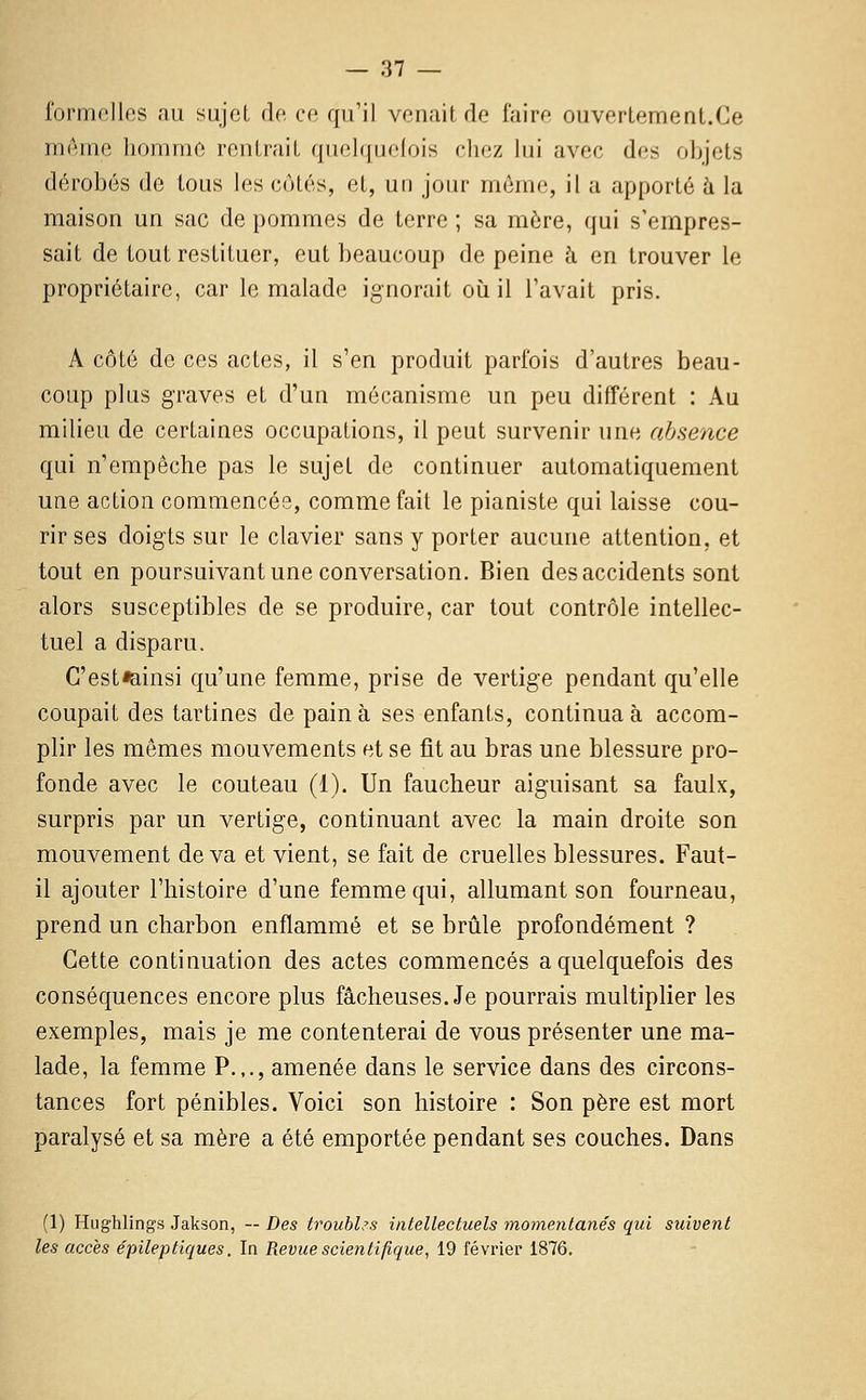 formelles nu sujet de ce qu'il venait de faire ouvertement.Ce même homme rentrait quelquelois chez lui avec des objets dérobés de tous les côtés, et, un jour môme, il a apporté h la maison un sac de pommes de terre ; sa mère, qui s'empres- sait de tout restituer, eut beaucoup de peine à en trouver le propriétaire, car le malade ignorait où il l'avait pris. A côté de ces actes, il s'en produit parfois d'autres beau- coup plus graves et d'un mécanisme un peu différent : Au milieu de certaines occupations, il peut survenir une absence qui n'empêche pas le sujet de continuer automatiquement une action commencée, comme fait le pianiste qui laisse cou- rir ses doigts sur le clavier sans y porter aucune attention, et tout en poursuivant une conversation. Bien des accidents sont alors susceptibles de se produire, car tout contrôle intellec- tuel a disparu. C'est«ainsi qu'une femme, prise de vertige pendant qu'elle coupait des tartines de pain à ses enfants, continua à accom- plir les mêmes mouvements et se fit au bras une blessure pro- fonde avec le couteau (1). Un faucheur aiguisant sa faulx, surpris par un vertige, continuant avec la main droite son mouvement de va et vient, se fait de cruelles blessures. Faut- il ajouter l'histoire d'une femme qui, allumant son fourneau, prend un charbon enflammé et se brûle profondément ? Cette continuation des actes commencés a quelquefois des conséquences encore plus fâcheuses. Je pourrais multiplier les exemples, mais je me contenterai de vous présenter une ma- lade, la femme P.,., amenée dans le service dans des circons- tances fort pénibles. Voici son histoire : Son père est mort paralysé et sa mère a été emportée pendant ses couches. Dans (1) Hughlings Jakson, — Des troubles intellectuels momentanés qui suivent les accès épileptiques. In Revue scientifique, 19 février 1876.