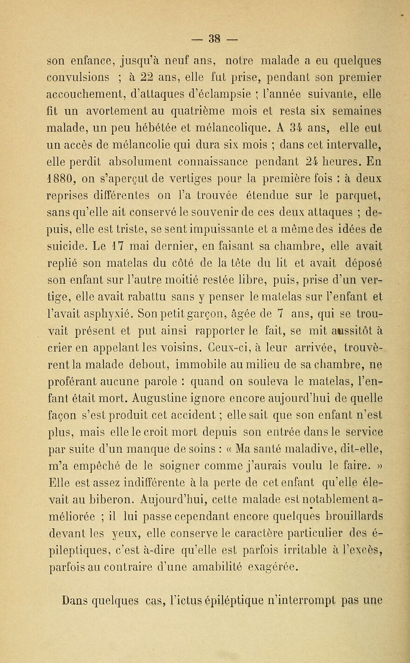 son enfance, jusqu'à neuf ans, notre malade a eu quelques convulsions ; à 22 ans, elle fut prise, pendant son premier accouchement, d'attaques d'éclampsie ; l'année suivante, elle fit un avortement au quatrième mois et resta six semaines malade, un peu hébétée et mélancohque. A 34 ans, elle eut un accès de mélancolie qui dura six mois ; dans cet intervalle, elle perdit absolument connaissance pendant 24 heures. En 1880, on s'aperçut de vertiges pour la première fois : à deux reprises différentes on l'a trouvée étendue sur le parquet, sans qu'elle ait conservé le souvenir de ces deux attaques ; de- puis, elle est triste, se sent impuissante et a même des idées de suicide. Le 17 mai dernier, en faisant sa chambre, elle avait replié son matelas du côté de la tête du lit et avait déposé son enfant sur l'autre moitié restée libre, puis, prise d'un ver- tige, elle avait rabattu sans y penser le matelas sur l'enfant et l'avait asphyxié. Son petit garçon, âgée de 7 ans, qui se trou- vait présent et put ainsi rapporter le fait, se mit aussitôt à crier en appelant les voisins. Ceux-ci, à leur arrivée, trouvè- rent la malade debout, immobile aumiHeu de sa chambre, ne proférant aucune parole : quand on souleva le matelas, l'en- fant était mort. Augustine ignore encore aujourd'hui de quelle façon s'est produit cet accident ; elle sait que son enfant n'est plus, mais elle le croit mort depuis son entrée dans le service par suite d'un manque de soins : « Ma santé maladive, dit-elle, m'a empêché de le soigner comme j'aurais voulu le faire. » Elle est assez indifférente à la perte de cet enfant qu'elle éle- vait au biberon. Aujourd'hui, cette malade est notablement a- méliorée ; il lui passe cependant encore quelques brouillards devant les yeux, elle conserve le caractère particulier des é- pileptiques, c'est à-dire qu'elle est parfois irritable à l'excès, parfois au contraire d'une amabilité exagérée. Dans quelques cas, l'ictus épiléptique n'interrompt pas une