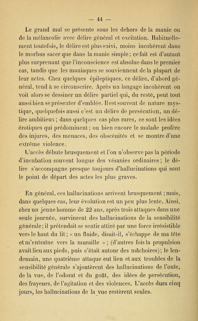 Le grand mal se présente sous les dehors de la manie ou de la mélancolie avec délire général et excitation. Habituelle- ment toutefois, le délire est plus suivi, moins incohérent dans le morbus sacer que dans la manie simple; ce fait est d'autant plus surprenant que l'inconscience est absolue dans le premier cas, tandis que les maniaques se souviennent de la plupart de leur actes. Chez quelques épileptiques, ce délire, d'abord gé- néral, tend à se circonscrire. Après un langage incohérent on voit alors se dessiner un délire partiel qui, du reste, peut tout aussi bien se présenter d'emblée. Ilestsouvent de nature mys- tique, quelquefois aussi c'est un délire de persécution, un dé- lire ambitieux; dans quelques cas plus rares^ ce sont les idées erotiques qui prédominent ; ou bien encore le malade profère des injures, des menaces, des obscénités et se montre d'une extrême violence. L'accès débute brusquement et l'on n'observe pas la période d'incubation souvent longue des vésanies ordinaires ; le dé- lire s'accompagne presque toujours d'hallucinations qui sont le point de départ des actes les plus graves. En général, ces hallucinations arrivent brusquement ;mais, dans quelques cas, leur évolution est un peu plus lente. iVinsi, chez un jeune homme de 22 ans, après trois attaques dans une seule journée, survinrent des hallucinations de la sensibilité générale; il prétendait se sentir attiré par une force irrésistible vers le haut du lit ; « un fluide, disait-il, s'échappe de ma tête et m'entraîne vers la muraille » ; (d'autres fois la propulsion avait lieu aux pieds, puis c'était autour des mâchoires); le len- demain, une quatrième attaque eut lieu et aux troubles de la sensibilité générale s'ajoutèrent des hallucinations de l'ouïe, de la vue, de l'odorat et du goût, des idées de persécution, des frayeurs, de l'agitation et des violences. L'accès dura cinq jours, les hallucinations de la vue restèrent seules.