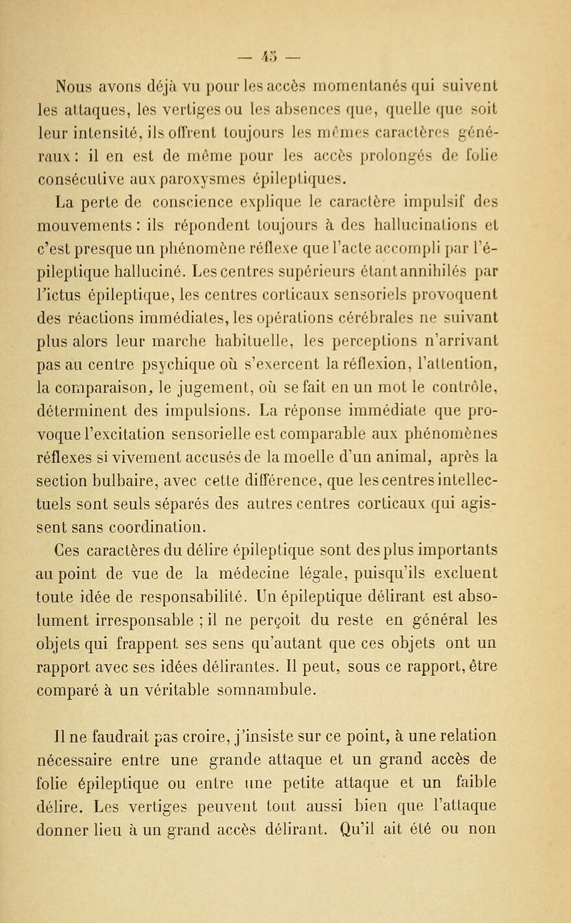 Nous avons déjà vu pour les uccôs momentanés qui suivent les attaques, les vertiges ou les absences que, quelle que soit leur intensité, ilsoflrent toujours les mêmes caractères géné- raux : il en est de même pour les accès prolongés de folie consécutive aux: paroxysmes épileptiques. La perte de conscience explique le caractère impulsif des mouvements : ils répondent toujours à des hallucinations et c'est presque un phénomène réflexe que l'acte accompli par l'é- pileptique halluciné. Les centres supérieurs étantannihilés par rictus épileptique, les centres corticaux sensoriels provoquent des réactions immédiates, les opérations cérébrales ne suivant plus alors leur marche habituelle, les perceptions n'arrivant pas au centre psychique oii s'exercent la réflexion, Taltention, la comparaison^ le jugement, où se fait en un mot le contrôle, déterminent des impulsions. La réponse immédiate que pro- voque l'excitation sensorielle est comparable aux phénomènes réflexes si vivement accusés de la moelle d'un animal, après la section bulbaire, avec cette différence, que les centres intellec- tuels sont seuls séparés des autres centres corticaux qui agis- sent sans coordination. Ces caractères du délire épileptique sont des plus importants au point de vue de la médecine légale, puisqu'ils excluent toute idée de responsabilité. Un épileptique délirant est abso- lument irresponsable ; il ne perçoit du reste en général les objets qui frappent ses sens qu'autant que ces objets ont un rapport avec ses idées délirantes. Il peut, sous ce rapport, être comparé à un véritable somnambule. Il ne faudrait pas croire, j'insiste sur ce point, à une relation nécessaire entre une grande attaque et un grand accès de folie épileptique ou entre une petite attaque et un faible délire. Les vertiges peuvent tout aussi bien que l'attaque donner lieu à un grand accès délirant. Qu'il ait été ou non