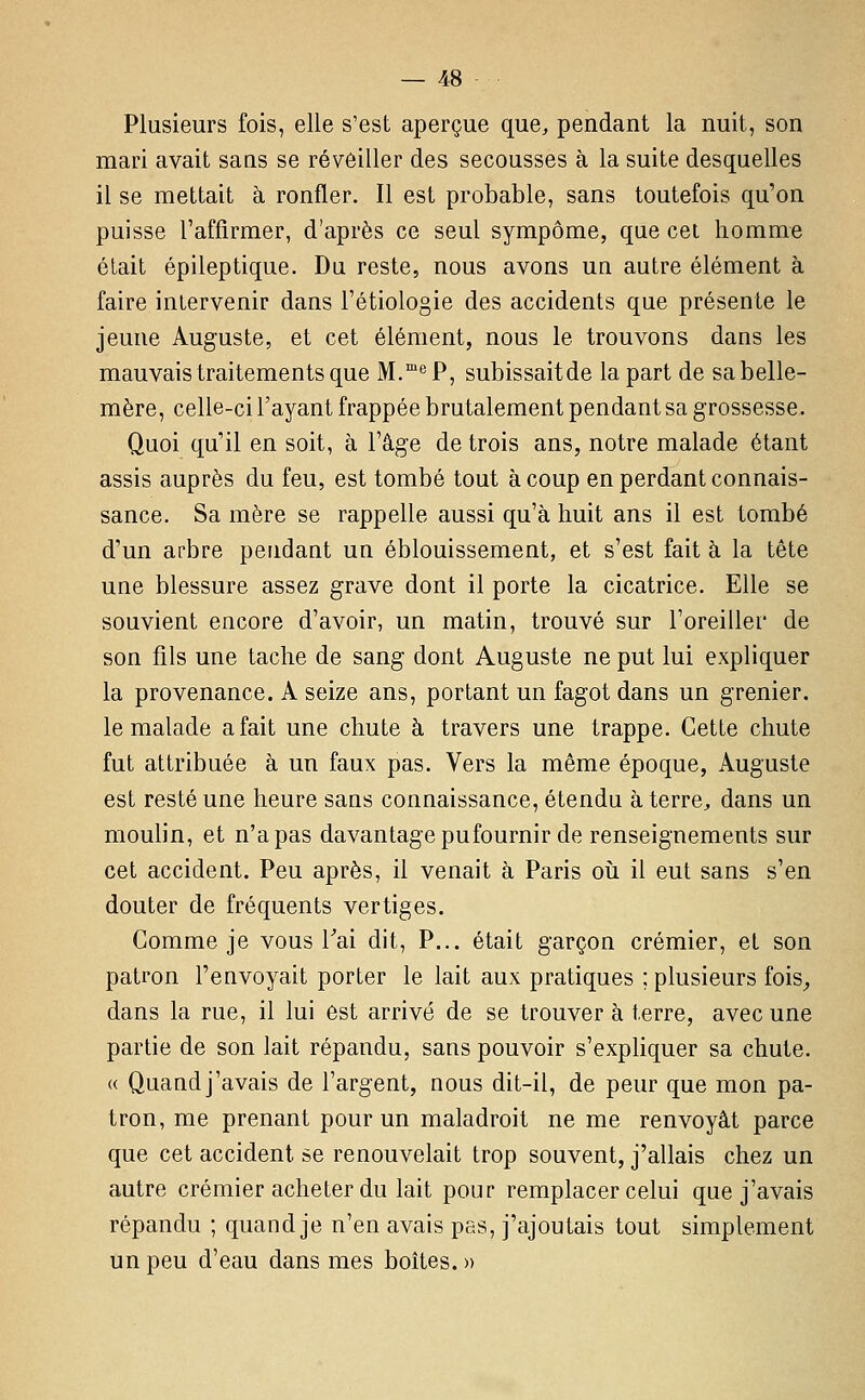 Plusieurs fois, elle s'est aperçue que, pendant la nuit, son mari avait sans se réveiller des secousses à la suite desquelles il se mettait à ronfler. Il est probable, sans toutefois qu'on puisse l'affirmer, d'après ce seul sympôme, que cet homme était épileptique. Du reste, nous avons un autre élément à faire intervenir dans l'étiologie des accidents que présente le jeune Auguste, et cet élément, nous le trouvons dans les mauvais traitements que M.*^ P, subissaitde la part de sa belle- mère, celle-ci l'ayant frappée brutalement pendant sa grossesse. Quoi qu'il en soit, à l'âge de trois ans, notre malade étant assis auprès du feu, est tombé tout à coup en perdant connais- sance. Sa mère se rappelle aussi qu'à huit ans il est tombé d'un arbre pendant un éblouissement, et s'est fait à la tête une blessure assez grave dont il porte la cicatrice. Elle se souvient encore d'avoir, un matin, trouvé sur l'oreiller de son fils une tache de sang dont Auguste ne put lui expliquer la provenance. A seize ans, portant un fagot dans un grenier, le malade a fait une chute à travers une trappe. Cette chute fut attribuée à un faux pas. Vers la même époque, Auguste est resté une heure sans connaissance, étendu à terre, dans un moulin, et n'a pas davantage pu fournir de renseignements sur cet accident. Peu après, il venait à Paris où il eut sans s'en douter de fréquents vertiges. Gomme je vous Tai dit, P... était garçon crémier, et son patron l'envoyait porter le lait aux pratiques ; plusieurs fois^ dans la rue, il lui est arrivé de se trouver à terre, avec une partie de son lait répandu, sans pouvoir s'exphquer sa chute. « Quand j'avais de l'argent, nous dit-il, de peur que mon pa- tron, me prenant pour un maladroit ne me renvoyât parce que cet accident se renouvelait trop souvent, j'allais chez un autre crémier acheter du lait pour remplacer celui que j'avais répandu ; quand je n'en avais pas, j'ajoutais tout simplement un peu d'eau dans mes boites. »