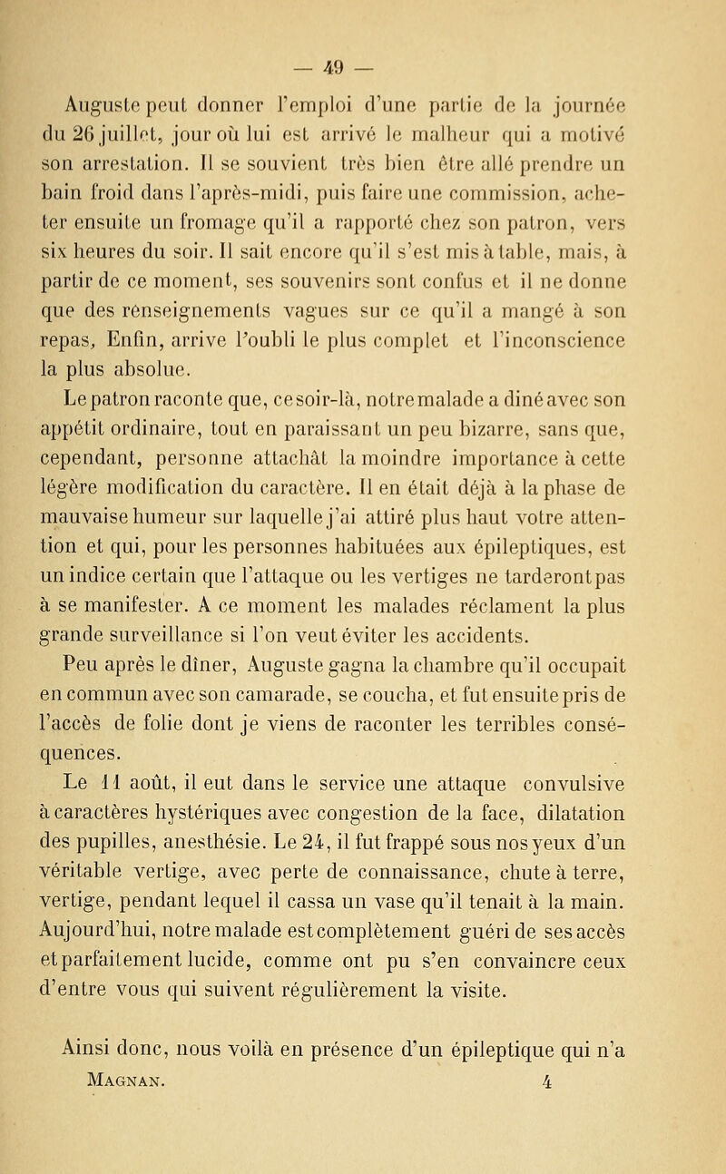 Auguste peut donner l'emploi d'une partie de la journée du 26 juillet, jour oîi lui est arrivé le malheur qui a motivé son arrestation. Il se souvient très bien être allé prendre un bain froid dans l'après-midi, puis faire une commission, ache- ter ensuite un fromage qu'il a rapporté chez son patron, vers six heures du soir. Il sait encore qu'il s'est mis à table, mais, à partir de ce moment, ses souvenirs sont confus et il ne donne que des renseignements vagues sur ce qu'il a mangé à son repas. Enfin, arrive Toubli le plus complet et l'inconscience la plus absolue. Le patron raconte que, ce soir-là, notre malade a diné avec son appétit ordinaire, tout en paraissant un peu bizarre, sans que, cependant, personne attachât la moindre importance à cette légère modification du caractère. Il en était déjà à la phase de mauvaise humeur sur laquelle j'ai attiré plus haut votre atten- tion et qui, pour les personnes habituées aux épileptiques, est un indice certain que l'attaque ou les vertiges ne tarderont pas à se manifester. A ce moment les malades réclament la plus grande surveillance si l'on veut éviter les accidents. Peu après le dîner, Auguste gagna la chambre qu'il occupait en commun avec son camarade, se coucha, et fut ensuite pris de l'accès de folie dont je viens de raconter les terribles consé- quences. Le 11 août, il eut dans le service une attaque convulsive à caractères hystériques avec congestion de la face, dilatation des pupilles, anesthésie. Le 24, il fut frappé sous nos yeux d'un véritable vertige, avec perte de connaissance, chute à terre, vertige, pendant lequel il cassa un vase qu'il tenait à la main. Aujourd'hui, notre malade est complètement guéri de ses accès et parfaitement lucide, comme ont pu s'en convaincre ceux d'entre vous qui suivent régulièrement la visite. Ainsi donc, nous voilà en présence d'un épileptique qui n'a Magnan. 4