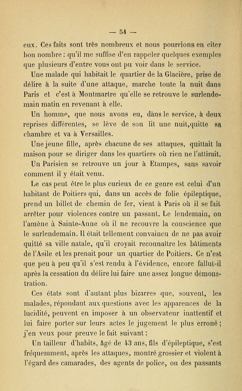 eux. Ces faits sont très nombreux et nous pourrions en citer bon nombre : qu'il me suffise d'en rappeler quelques exemples que plusieurs d'entre vous ont pu voir dans le service. Une malade qui habitait le quartier de la Glacière, prise de délire à la suite d'une attaque, marche toute la nuit dans Paris et c'est à Montmartre qu'elle se retrouve le surlende- main matin en revenant à elle. Un homme, que nous avons eu, dans le service, à deux reprises différentes, se lève de son lit une nuit,quitte sa chambre et va à Versailles. Une jeune fille, après chacune de ses attaques, quittait la maison pour se diriger dans les quartiers oii rien ne l'attirait. Un Parisien se retrouve un jour à Etampes, sans savoir comment il y était venu. Le cas peut être le plus curieux de ce genre est celui d'un habitant de Poitiers qui, dans un accès de fohe épileptique, prend un billet de chemin de fer, vient à Paris oii il se fait arrêter pour violences contre un passant. Le lendemain, on l'amène à Sainte-Anne oii il ne recouvre la conscience que le surlendemain. Il était tellement convaincu de ne pas avoir quitté sa ville natale, qu'il croyait reconnaître les bâtiments de l'Asile et les prenait pour un quartier de Poitiers. Ce n'est que peu à peu qu'il s'est rendu à l'évidence, encore fallut-il après la cessation du délire lui faire une assez longue déioons^ tration. Ces états sont d'autant plus bizarres que, souvent, les malades, répondant aux questions avec les apparences de la lucidité, peuvent en imposer à un observateur inattentif et lui faire porter sur leurs actes le jugement le plus erroné ; j'en veux pour preuve le fait suivant : Un tailleur d'habits, âgé de 43 ans, fils d'épileptique, s'est fréquemment, après les attaques^ montré grossier et violent à l'égard des camarades, des agents de police, ou des passants