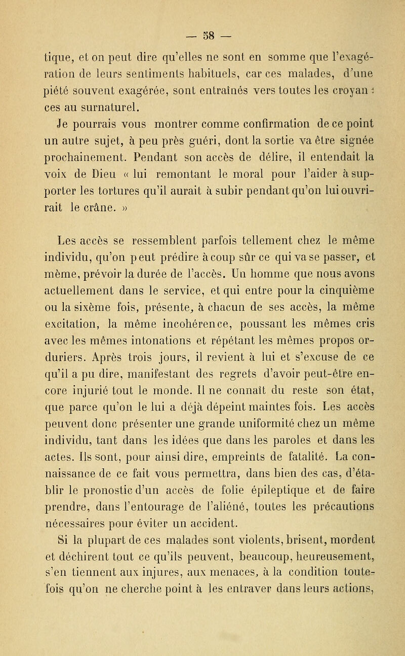 tique, et on peut dire qu'elles ne sont en somme que l'exagé- ration de leurs senLiraenls habituels, car ces malades, d'une piété souvent exagérée, sont entraînés vers toutes les croyan ^ ces au surnaturel. Je pourrais vous montrer comme confirmation de ce point un autre sujet, à peu près guéri, dont la sortie va être signée prochainement. Pendant son accès de déhre, il entendait la voix de Dieu «lui remontant le moral pour l'aider à sup- porter les tortures qu'il aurait à subir pendant qu'on lui ouvri- rait le crâne. » Les accès se ressemblent parfois tellement chez le même individu, qu'on peut prédire à coup sûr ce qui vase passer, et même, prévoir la durée de l'accès. Un homme que nous avons actuellement dans le service, et qui entre pour la cinquième ou la sixème fois, présente^, à chacun de ses accès, la même excitation, la même incohérence, poussant les mêmes cris avec les mêmes intonations et répétant les mêmes propos or- duriers. Après trois jours, il revient à lui et s'excuse de ce qu'il a pu dire, manifestant des regrets d'avoir peut-être en- core injurié tout le monde. Il ne connaît du reste son état, que parce qu'on le lui a déjà dépeint maintes fois. Les accès peuvent donc présenter une grande uniformité chez un même individu, tant dans les idées que dans les paroles et dans les actes. Ils sont, pour ainsi dire, empreints de fatalité. La con- naissance de ce fait vous permettra, dans bien des cas, d'éta- blir le pronostic d'un accès de folie épileptique et de faire prendre, dans l'entourage de l'aliéné, toutes les précautions nécessaires pour éviter un accident. Si la plupart de ces malades sont violents, brisent, mordent et déchirent tout ce qu'ils peuvent, beaucoup, heureusement, s'en tiennent aux injures, aux menaces, à la condition toute- fois qu'on ne cherche point à les entraver dans leurs actions,