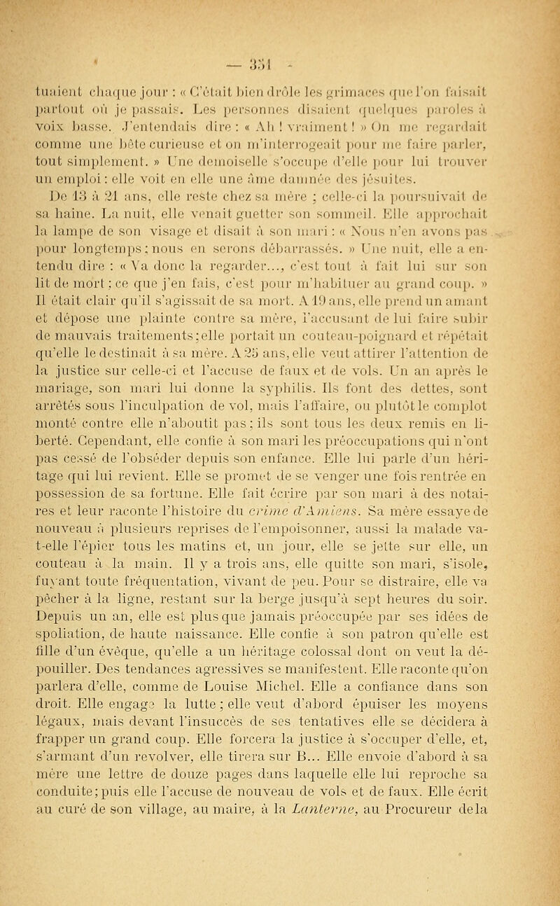 tuaient cliaque jour : « C'était bien drôle les grimaces ([ueron iaisait partout où je passais. Les personnes disaimit qiiel(|ues paroles à voix, basse. J'entendais dire : « Ah ! vraiment! » On. me regardait comme une jjôte curieuse et on m'interrogeait pour me faire ])arler, tout simplement. » Une demoiselle s'occupe d'elle pour lui trouver un emploi: elle voit en elle une àme damnée des jésuites. De 13 à 21 ans, elle reste chez sa mère ; celle-ci la poursuivait do sa haine. La nuit, elle venait guetter son sommeil. Elle approchait la lampe de son visage et disait à son mari : « Nous n'en avons pas pour longtemps; nous en serons débarrassés. » Une nuit, elle a en- tendu dire : « Va donc la regarder..., c'est tout à fait lui sur son lit de mort ; ce que j'en fais, c'est pour m'habituei' au grand coup. » Il était clair qu'il s'agissait de sa mort. A19 ans, elle prend un amant et dépose une plainte contre sa mère, l'accusant de lui faire suljir de mauvais traitements;elle portait un couteau-poignard et répétait qu'elle le destinait à sa mère. A 25 ans, elle veut attirer l'attention de la justice sur celle-ci et l'accuse de faux et de vols. Un an après le mariage, son mari lui donne la syphilis. Ils font des dettes, sont arrêtés sous l'inculpation de vol, mais l'affaire, ou plutôt le complot monté contre elle n'aboutit pas ; ils sont tous les deux remis en li- berté. Cependant, elle confie à son mari les préoccupations c[ui n'ont pas cessé de l'obséder depuis son enfance. Elle lui parle d'un héri- tage qui lui revient. Elle se promet de se venger une fois rentrée en possession de sa fortune. Elle fait écrire par son mari à des notai- res et leur raconte l'histoire du crime d'Amiens. Sa mère essaye de nouveau fi plusieurs reprises de l'empoisonner, aussi la malade va- t-elle l'épier tous les matins et, un jour, elle se jette sur elle, un couteau à la main. Il y a trois ans, elle quitte son mari, s'isole, fuyant toute fréquentation, vivant de peu. Pour se distraire, elle va pêcher à la ligne, restant sur la berge jusqu'à sept heures du soir. Depuis un an, elle est plus que jamais préoccupée par ses idées de spoliation, de haute naissance. Elle confie à son patron qu'elle est fille d'un évêque, qu'elle a un liéritage colossal dont on veut la dé- pouiller. Des tendances agressives se manifestent. Elle raconte qu'on parlera d'elle, comme de Louise Michel. Elle a confiance dans son droit. Elle engago la lutte ; elle veut d'abord épuiser les moyens légaux, mais devant l'insuccès de ses tentatives elle se décidera à frapper un grand coup. Elle forcera la justice à s'occuper d'elle, et, s'armant d'un revolver, elle tirera sur B... Elle envoie d'abord à sa mère une letti'e de douze pages dans laquelle elle lui reproche sa conduite; puis elle l'accuse de nouveau de vols et de faux. Elle écrit au curé de son village, au maire, à la Lanterne, au Procureur delà