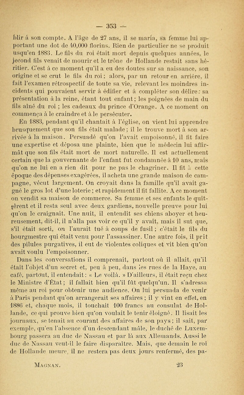 blir ù son compte. A. l'âge de 27 ans, il se maria, s'a femme lui ap- portant une dot de 40,000 florins. Rien de particulier ne se produit usqu'en 1888. Le fils du roi était mort depuis quelques années, le jecond fils venait de mourir et le trône de Hollande restait sans hé- ritier. C'est à ce moment qu'il a eu des doutes sur sa naissance, son origine et se crut le fils du roi ; alors, par un retour en arrière, il fait l'examen rétrospectif de toute sa vie, relevant les moindres in- cidents qui pouvaient servir à édifier et à compléter son délire; sa présentation à la reine, étant tout enfant; les poignées de main du fils aîné du roi ; les cadeaux du prince d'Orange. A ce moment on commença à le craindre et à le persécuter. En 1883, pendant qu'il chantait à l'église, on vient lui apprendre brusquement que son fils était malade; il le trouve mort à son ar- rivée à la maison. Persuadé qu'on l'avait empoisonné, il fit faire une expertise et déposa une plainte, bien que le médecin lui affir- mât que son fils était mort de mort naturelle. Il est actuellement certain que la gouvernante de l'enfant fut condamnée à 10 ans, mais qu'on ne lui en a rien dit pour ne pas le chagriner. Il fit u cette époque des dépenses exagérées, il acheta une grande maison de cam- pagne, vécut largement. On croyait dans la famille qu'il avait ga- gné le gros lot d'une loterie; et rapidement il lit fallite. Ace moment on vendit sa maison de commerce. Sa femme et ses enfants le quit- tèrent et il resta seul avec deux gardiens, nouvelle preuve pour lui qu'on le craignait. Une nuit, il entendit ses chiens aboyer et heu- reusement, dit-il, il n'alla pas voir ce qu'il y avait, mais il sut que, s'il était sorti, on l'aurait tué à coups de fusil ; c'était le fils du bourgmestre qui était venu pour l'assassiner. Une autre fois, il prit des pilules purgatives, il eut de violentes coliques et vit bien qu'on avait voulu l'empoisonner. Dans les conversations il comprenait, partout où il allait, qu'il était l'objet d'un secret et, peu à peu, dans les rues de la Haye, au café, partout, il entendait: « Le voilà. » D'ailleurs, il était reçu chez le Ministre d'État; il fallait bien qu'il fût quelqu'un. Il s'adressa même au roi pour obtenir une audience. On lui persuada de venir à Paris pendant qu'on arrangerait ses affaires ; il y vint en effet, en 1886 et, chaque mois, il touchait 100 francs au consulat de Hol- lande, ce qui prouve bien qu'on voulait le tenir éloigné. Il lisait les journaux, se tenait au courant des affaires de son pays ; il sait, par exemple, qu'en l'absence d'un desctendant mâle, le duché de Luxem- bourg passera au duc de Nassau et par là aux Allemands. Aussi le duc de Nassau veut-il le faire disparaître. Mais, que demain le roi de Hollande meure, il ne restera pas deux jours renfermé, des pa- Magnan- 23