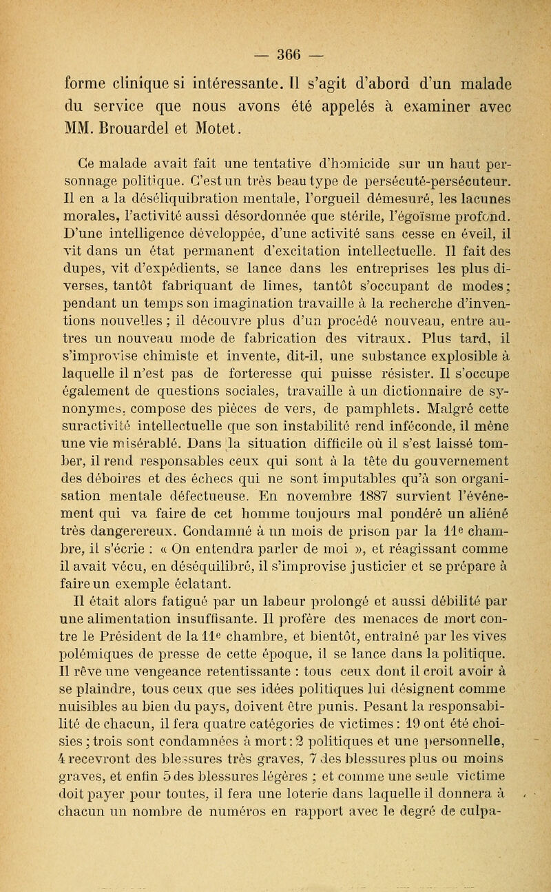 forme clinique si intéressante. Il s'agit d'abord d'un malade du service que nous avons été appelés à examiner avec [. Brouardel et Motet. Ce malade avait fait une tentative d'homicide sur un haut per- sonnage politique. C'est un très beau type de persécuté-persécuteur. Il en a la déséliquibration mentale, l'orgueil démesuré, les lacunes morales, l'activité aussi désordonnée que stérile, l'égoïsme profond. D'une intelligence développée, d'une activité sans cesse en éveil, il vit dans un état permanent d'excitation intellectuelle. Il fait des dupes, vit d'expédients, se lance dans les entreprises les plus di- verses, tantôt fabriquant de limes, tantôt s'occupant de modes ; pendant un temps son imagination travaille à la recherche d'inven- tions nouvelles ; il découvre plus d'un procédé nouveau, entre au- tres un nouveau mode de fabrication des vitraux. Plus tard, il s'improvise chimiste et invente, dit-il, une substance explosible à laquelle il n'est pas de forteresse qui puisse résister. Il s'occupe également de questions sociales, travaille à un dictionnaire de sy- nonymes, compose des pièces de vers, de pamphlets. Malgré cette suractivité intellectuelle que son instabilité rend inféconde, il mène une vie misérable. Dans la situation difficile où il s'est laissé tom- ber, il rend responsables ceux qui sont à la tête du gouvernement des déboires et des échecs qui ne sont imputables qu'à son organi- sation mentale défectueuse. En novembre 1887 survient l'événe- ment qui va faire de cet homme toujours mal pondéré un aliéné très dangerereux. Condamné à nn mois de prison par la lie cham- bre, il s'écrie : « On entendra parler de moi », et réagissant comme il avait vécu, en déséquilibré, il s'improvise justicier et se prépare à faire un exemple éclatant. Il était alors fatigué par un labeur prolongé et aussi débilité par une alimentation insuffisante. Il profère des menaces de mort con- tre le Président de la lie chambre, et bientôt, entraîné par les vives polémiques de presse de cette époque, il se lance dans la politique. Il rêve une vengeance retentissante : tous ceux dont il croit avoir à se plaindre, tous ceux que ses idées politiques lui désignent comme nuisibles au bien du pays, doivent être punis. Pesant la responsabi- lité de chacun, il fera quatre catégories de victimes : 19 ont été choi- sies ; trois sont condamnées à mort : 2 politiques et une personnelle, 4 recevront des ble.^sures très graves, 7 des blessures plus ou moins graves, et enfin 5 des blessures légères ; et comme une seule victime doit payer pour toutes, il fera une loterie dans laquelle il donnera à chacun un nombre de numéros en rapport avec le degré de culpa-