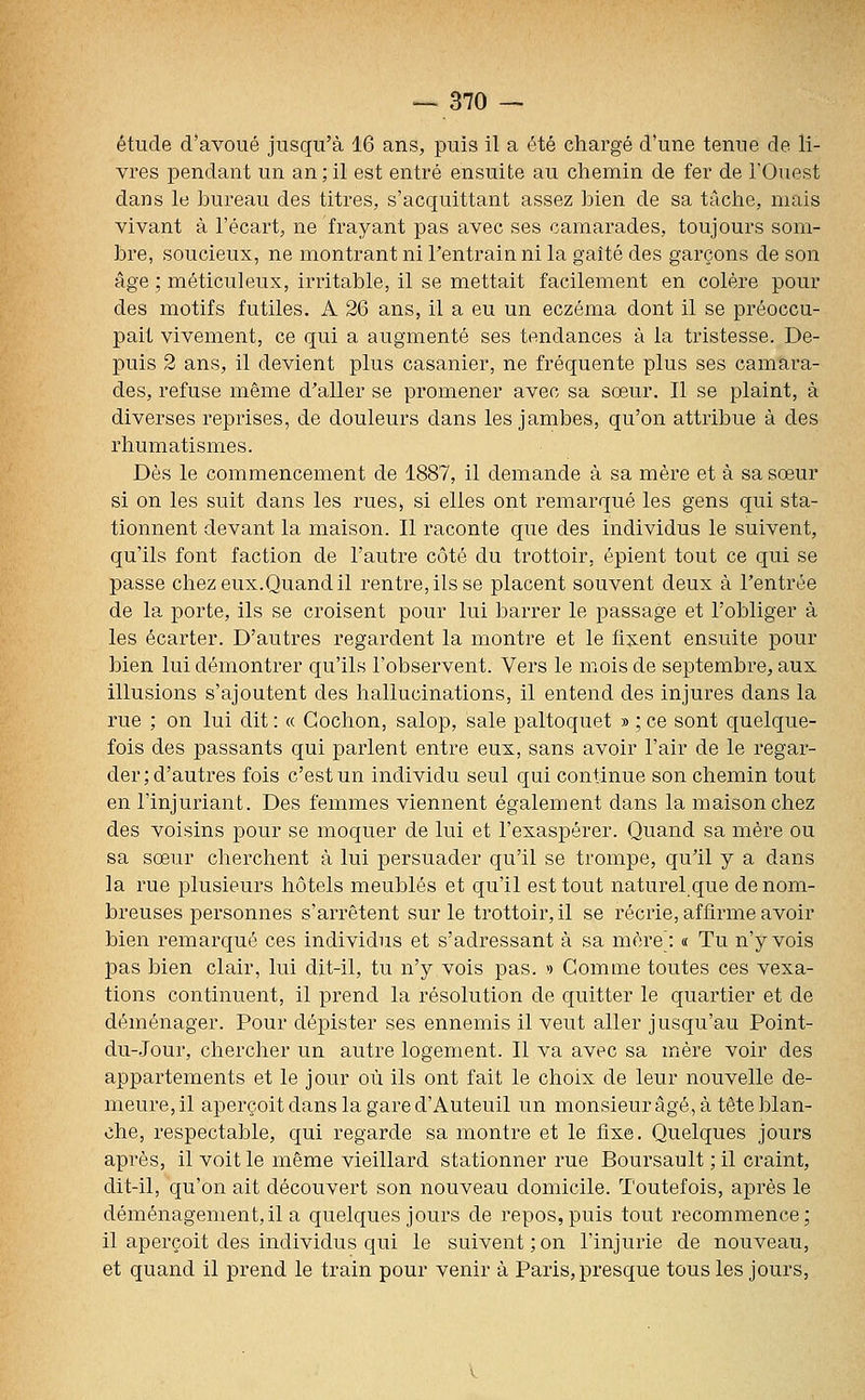 étude d'avoué jusqu'à 16 ans, puis il a été chargé d'une tenue de li- vres pendant un an;il est entré ensuite au chemin de fer de l'Ouest dans le bureau des titres, s'acquittant assez bien de sa tâche, mais vivant à l'écart, ne frayant pas avec ses camarades, toujours som- bre, soucieux, ne montrant ni l'entrain ni la gaité des garçons de son âge ; méticuleux, irritable, il se mettait facilement en colère pour des motifs futiles. A 26 ans, il a eu un eczéma dont il se préoccu- pait vivement, ce qui a augmenté ses tendances à la tristesse. De- puis 2 ans, il devient plus casanier, ne fréquente plus ses camara- des, refuse même d'aller se promener avec sa sœur. Il se plaint, à diverses reprises, de douleurs dans les jambes, qu'on attribue à des rhumatismes. Dès le commencement de 1887, il demande à sa mère et à sa sœur si on les suit dans les rues, si elles ont remarqué les gens qui sta- tionnent devant la maison. Il raconte que des individus le suivent, qu'ils font faction de l'autre côté du trottoir, épient tout ce qui se passe chez eux.Quand il rentre, ils se placent souvent deux à l'entrée de la porte, ils se croisent pour lui barrer le passage et l'obliger à les écarter. D'autres regardent la montre et le fixent ensuite pour bien lui démontrer qu'ils l'observent. Vers le mois de septembre, aux illusions s'ajoutent des hallucinations, il entend des injures dans la rue ; on lui dit : « Cochon, salop, sale paltoquet » ; ce sont quelque- fois des passants qui parlent entre eux, sans avoir l'air de le regar- der ; d'autres fois c'est un individu seul qui continue son chemin tout en l'injuriant. Des femmes viennent également dans la maison chez des voisins pour se moquer de lui et l'exaspérer. Quand sa mère ou sa sœur cherchent à lui persuader qu'il se trompe, qu'il y a dans la rue plusieurs hôtels meublés et qu'il est tout naturel que de nom- breuses personnes s'arrêtent sur le trottoir, il se récrie, affirme avoir bien remarqué ces individus et s'adressant à sa mère^: « Tu n'y vois pas bien clair, lui dit-il, tu n'y vois pas. >> Gomme toutes ces vexa- tions continuent, il prend la résolution de quitter le quartier et de déménager. Pour dépister ses ennemis il veut aller jusqu'au Point- du-Jour, chercher un autre logement. Il va avec sa mère voir des appartements et le jour où ils ont fait le choix de leur nouvelle de- meure, il aperçoit dans la gare d'Auteuil un monsieur âgé, à tête blan- che, respectable, qui regarde sa montre et le fixe. Quelques jours après, il voit le même vieillard stationner rue Boursault ; il craint, dit-il, qu'on ait découvert son nouveau domicile. Toutefois, après le déménagement,il a quelques jours de repos,puis tout recommence; il aperçoit des individus qui le suivent ; on l'injurie de nouveau, et quand il prend le train pour venir à Paris, presque tous les jours,