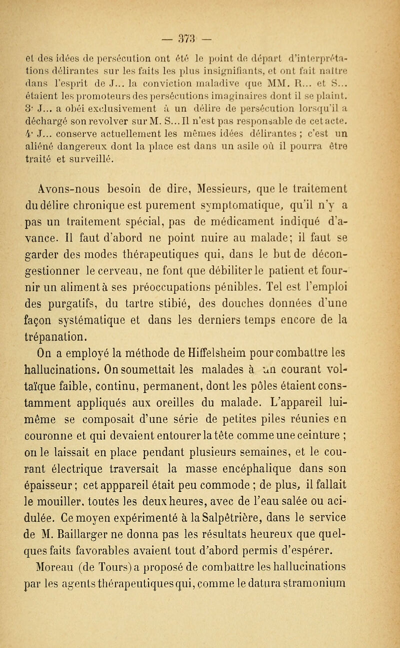 — 37:3 - el dos idées de persécution ont été le ])oint de départ d'inlorpréta- tions délirantes sur les faits les plus insignifiants, et ont fait naître dans l'esprit de J... la conviction maladive que MM. R... et S... étaient les promoteurs des persécutions imaginaires dont il se plaint. 3' J... a obéi exidusivement à un délire de persécution lorsqu'il a déchargé son revolver sur M. S... Il n'est pas respondaljle de cetacte. 4' J... conserve actuellement les mêmes idées délirantes ; c'est un aliéné dangereux dont la place est dans un asile où il pourra être traité et surveillé. Â-Vons-nous besoin de dire, Messieurs^ que le traitement du délire chronique est purement symptomatique, qu'il n'y a pas un traitement spécial, pas de médicament indiqué d'a- vance. Il faut d'abord ne point nuire au malade; il faut se garder des modes thérapeutiques qui, dans le but de décon- gestionner le cerveau, ne font que débiliter le patient et four- nir un alimenta ses préoccupations pénibles. Tel est l'emploi des purgatifs, du tartre stibié, des douches données d'une façon systématique et dans les derniers temps encore de la trépanation. On a employé la méthode de Hiffelsheim pour combattre les hallucinations. On soumettait les malades à un courant vol- taïque faible, continu, permanent, dont les pôles étaient cons- tamment appliqués aux oreilles du malade. L'appareil lui- même se composait d'une série de petites piles réunies en couronne et qui devaient entourer la tête comme une ceinture ; on le laissait en place pendant plusieurs semaines, et le cou- rant électrique traversait la masse encéphalique dans son épaisseur ; cet apppareil était peu commode ; de plus^ il fallait le mouiller, toutes les deux heures, avec de l'eau salée ou aci- dulée. Ce moyen expérimenté à la Salpêtrière, dans le service de M. Baillarger ne donna pas les résultats heureux que quel- ques faits favorables avaient tout d'abord permis d'espérer. Moreau (de Tours) a proposé de combattre les hallucinations par les agents thérapeutiques qui, comme le datura stramonium