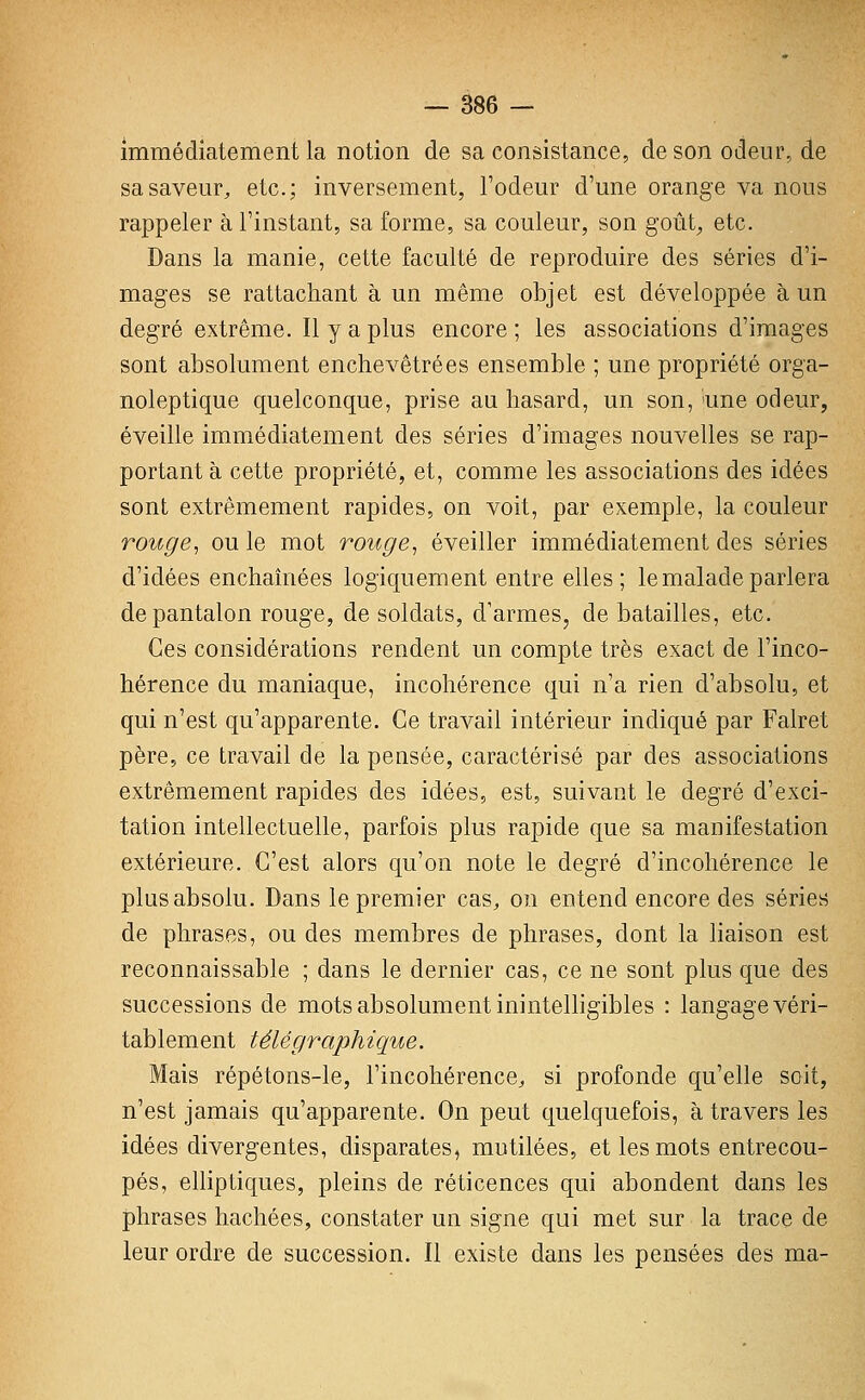 immédiatement la notion de sa consistance, de son odeur, de sa saveur, etc.; inversement, l'odeur d'une orange va nous rappeler à l'instant, sa forme, sa couleur, son goiit^ etc. Dans la manie, cette faculté de reproduire des séries d'i- mages se rattachant à un même objet est développée à un degré extrême. Il y a plus encore ; les associations d'images sont absolument enchevêtrées ensemble ; une propriété orga- noleptique quelconque, prise au hasard, un son, îune odeur, éveille immédiatement des séries d'images nouvelles se rap- portant à cette propriété, et, comme les associations des idées sont extrêmement rapides, on voit, par exemple, la couleur rouge, ou le mot rouge, éveiller immédiatement des séries d'idées enchaînées logiquement entre elles; le malade parlera de pantalon rouge, de soldats, d'armes, de batailles, etc. Ces considérations rendent un compte très exact de l'inco- hérence du maniaque, incohérence qui n'a rien d'absolu, et qui n'est qu'apparente. Ce travail intérieur indiqué par Falret père, ce travail de la pensée, caractérisé par des associations extrêmement rapides des idées, est, suivant le degré d'exci- tation intellectuelle, parfois plus rapide que sa manifestation extérieure. C'est alors qu'on note le degré d'incohérence le plus absolu. Dans le premier cas, on entend encore des séries de phrases, ou des membres de phrases, dont la liaison est reconnaissable ; dans le dernier cas, ce ne sont plus que des successions de mots absolument inintelligibles : langage véri- tablement télégraphique. Mais répétons-le, l'incohérence, si profonde qu'elle soit, n'est jamais qu'apparente. On peut quelquefois, à travers les idées divergentes, disparates, mutilées, et les mots entrecou- pés, elliptiques, pleins de réticences qui abondent dans les phrases hachées, constater un signe qui met sur la trace de leur ordre de succession. Il existe dans les pensées des ma-