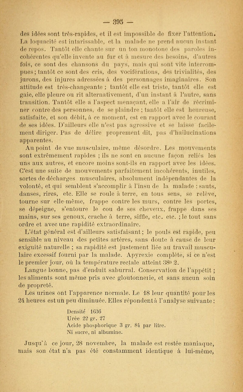 des id(^es sont très-rapides, et il est impossible de fixer l'attention. IjR loquacilô est intarissable, et la malade ne prend aucun instant de repos. Tantôt elle chante sur un ton monotone des [)aroles in- cohérentes qu'elle invente au fur et -à mesure des besoins, d'autres fois, ce sont des chansons du pays, mais qui sont vite interrom- pues; tantôt ce sont des cris, des vociférations, des trivialités, des jurons, des injures adressées à des personnages imaginaires. Son attitude est très-changeante ; tantôt elle est triste, tantôt elle est gaie, elle pleure ou rit alternativement, d'un instant à l'autre, sans transition. Tantôt elle a l'aspect menaçant, elle a l'air de l'écrimi- ner contre des personnes, de se plaindre ; tantôt elle est heureuse, satisfaite, et son débit, à ce moment, est en rapport avec le courant de ses idées. D'ailleurs elle n'est pas agressive et se laisse facile- ment diriger. Pas de délire propi-ement dit, pas d'hallucinations apparentes. Au point de vue musculaire, même désordre. Les mouvements sont extrêmement rapides ; ils ne sont en aucune façon reliés les uns aux autres, et encore moins sont-ils en rapport avec les idées. C'est une suite de mouvements parfaitement incohérents, inutiles, sortes de décharges musculaires, absolument indépendantes de la volonté, et qui semblent s'accomplir à l'insu de la malade : sauts, danses, rires, etc. Elle se roule à terre, en tous sens, se relève, tourne sur elle-même, frappe contre les murs, contre les portes, se dépeigne, s'entoure le cou de ses cheveux, frappe dans ses mains, sur ses genoux, crache à terre, siffle, etc. etc. ;]e tout sans ordre et avec une rapidité extraordinaire. L'état général est d'ailleurs satisfaisant ; le pouls est rapide, peu sensible au niveau des petites artères, sans doute à cause de leur exiguïté naturelle ; sa rapidité est justement liée au travail muscu- laire excessif fourni par la malade. Apyrexie complète, si ce n'est le premier jour, où la température rectale atteint 38° 2. Langue bonne, pas d'enduit saburral. Conservation de l'appétit ; les aliments sont même pris avec gioutonneiie, et sans aucun soin de propi'eté. Les urines ont l'apparence normale. Le 18 leur quantité pour les 24 heures est un peu diminuée. Elles répondent à l'analyse suivante : Densité 1636 Urée 22 gr. 27 Acide pliospliorique 3 gv. 84 par litre. Ni sucre, ni albumine. Jusqu'à ce jour, 28 novembre, la malade est restée maniaque, mais son état n'a pas été constamment identique à lui-même,