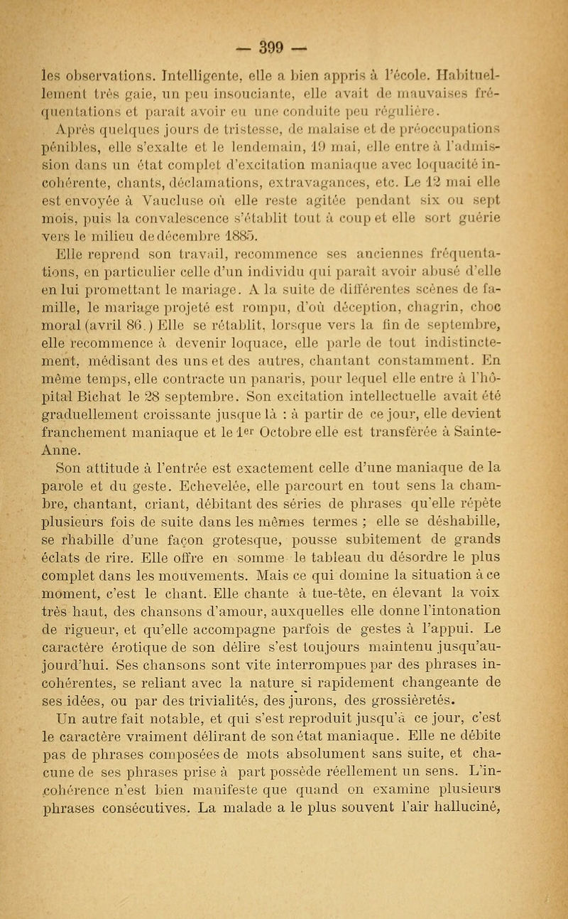 les oljsei'vationm. Intelligente, elle a l^ien appris à l'école. Halntuel- lemont très gaie, un peu insouciante, elle avait de mauvaises fré- quentations et paraît avoir eu une conduite peu régulière. Après quelques jours de tristesse, de malaise et de préoccupations pénibles, elle s'exalte et le lendemain, 19 mai, elle entre à l'admis- sion dans un état complet d'excitation maniaque avec loquacité in- cohérente, chants, déclamations, extravagances, etc. Le 12 mai elle est envoyée à Vaucluse où elle reste agitée pendant six ou sept mois, puis la convalescence s'établit tout à coup et elle sort guérie vers le milieu de décembre 1885. Elle reprend son travail, recommence ses anciennes fréquenta- tions, en particulier celle d'un individu qui paraît avoir abusé d'elle en lui promettant le mariage. A la suite de différentes scènes de fa- mille, le mariage projeté est rompu, d'où déception, chagrin, choc moral (avril 86.) Elle se rétablit, lorsque vers la fin de septembre, elle recommence à devenir loquace, elle parle de tout indistincte- ment, médisant des uns et des autres, chantant constamment. En même temps, elle contracte un panaris, pour lequel elle entre à l'hô- pital Bichat le 28 septembre. Son excitation intellectuelle avait été graduellement croissante jusque là : à partir de ce jour, elle devient franchement maniaque et le 1er Octobre elle est transférée à Sainte- Anne. Son attitude à l'entrée est exactement celle d'une maniaque de la parole et du geste. Echevelée, elle parcourt en tout sens la cham- bre, chantant, criant, débitant des séries de phrases qu'elle répète plusieurs fois de suite dans les mêmes termes ; elle se déshabille, se l'habille d'une façon grotesque, pousse subitement de grands éclats de rire. Elle offre en somme le tableau du désordre le plus complet dans les mouvements. Mais ce qui domine la situation à ce moment, c'est le chant. Elle chante à tue-tète, en élevant la voix très haut, des chansons d'amour, auxquelles elle donne l'intonation de rigueur, et qu'elle accompagne parfois de gestes à l'appui. Le caractère erotique de son délire s'est toujours maintenu jusqu'au- jourd'hui. Ses chansons sont vite interrompues par des phrases in- cohérentes, se reliant avec la nature si rapidement changeante de ses idées, ou par des trivialités, des jurons, des grossièretés. Un autre fait notable, et qui s'est reproduit jusqu'à ce jour, c'est le caractère vraiment délirant de son état maniaque. Elle ne débite pas de phrases composées de mots absolument sans suite, et cha- cune de ses phrases prise à part possède réellement un sens. L'in- cohérence n'est bien manifeste que quand on examine plusieurs phrases consécutives. La malade a le plus souvent l'air halluciné,