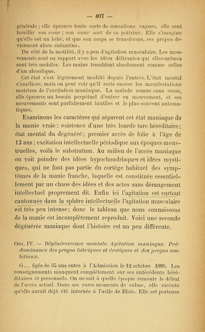 gônôralo ; elle éprouve toute sorte de sensations vagues, elle sent bouillir son cœur ; son cœur sort de sa poitrine. Elle s'iina<,Mne qu'elle est un bébé, et que son corps se transforme, ses propos de- viennent alors enfantins. Du côté de la niotilité, il y a peu d'agitation musculaire. Les mou- vements sont en rapport avec les idées délirantes qui elles-mêmes sont très mobiles. Les mains tremblent absolument comme celles d'un alcoolique. Cet état s'est légèrement modifié depuis l'enti'ée. L'état mental s'améliore, mais on peut voir qu'il reste encore les manifestations motrices de l'excitation maniaque. La malade remue sans cesse, elle éprouve un Ijesoin perpétuel d'entrer en mouvement, et ses mouvements sont parfaitement inutiles et le plus souvent automa- tiques. Examinons les caractères qui séparent cet état maniaque de la manie vraie: existence d'une très lourde tare héréditaire; état mental du dégénéré ; premier accès de folie à l'âge de 13 ans ; excitation intellectuelle périodique aux époques mens- truelles, voilà le substratum. Au milieu de l'accès maniaque on voit poindre des idées hypochondriaques et idées mysti- que», qui ne font pas partie du cortège habituel des symp- tômes de la manie franche, laquelle est constituée essentiel- lement par un chaos des idées et des actes sans dérangement intellectuel proprement dit. Enfin ici l'agitadon est surtout cantonnée dans la sphère intellectuelle l'agitation musculaire est très peu intense ; donc le tableau que nous connaissons de la manie est incomplètement reproduit. Voici une seconde dégénérée maniaque dont l'histoire est un peu différente. Obs. IV. — Dégénérescence mentale. Agitation inaniaque. Pré- dominance des propos lubriques et erotiques et des loropos am- bitieux. G... âgée de 35 ans entre à l'Admission le 12 octobre 1886. Les renseignements manquent complètement sur ses antécédents héré- ditaires et personnels. On ne sait à quelle époque remonte le début de l'accès actuel. Dans ses rares moments de calme, elle raconte qu'elle aurait déjà été internée à l'asile de Blois. Elle est porteuse